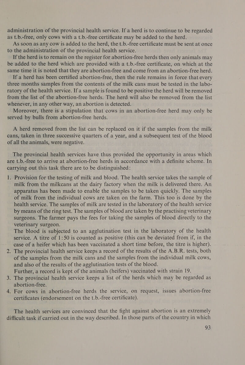 administration of the provincial health service. If a herd is to continue to be regarded as t.b.-free, only cows with a t.b.-free certificate may be added to the herd. As soon as any cow is added to the herd, the t.b.-free certificate must be sent at once to the administration of the provincial health service. If the herd is to remain on the register for abortion-free herds then only animals may be added to the herd which are provided with a t.b.-free certificate, on which at the same time it is noted that they are abortion-free and come from an abortion-free herd. If a herd has been certified abortion-free, then the rule remains in force that every three months samples from the contents of the milk cans must be tested in the labo- ratory of the health service. If a sample is found to be positive the herd will be removed from the list of the abortion-free herds. The herd will also be removed from the list whenever, in any other way, an abortion is detected. Moreover, there is a stipulation that cows in an abortion-free herd may only be served by bulls from abortion-free herds. A herd removed from the list can be replaced on it if the samples from the milk cans, taken in three successive quarters of a year, and a subsequent test of the blood of all the animals, were negative. The provincial health services have thus provided the opportunity in areas which are t.b.-free to arrive at abortion-free herds in accordance with a definite scheme. In carrying out this task there are to be distinguished: 1. Provision for the testing of milk and blood. The health service takes the sample of milk from the milkcans at the dairy factory when the milk is delivered there. An apparatus has been made to enable the samples to be taken quickly. The samples of milk from the individual cows are taken on the farm. This too is done by the health service. The samples of milk are tested in the laboratory of the health service by means of the ring test. The samples of blood are taken by the practising veterinary surgeons. The farmer pays the fees for taking the samples of blood directly to the veterinary surgeon. The blood is subjected to an agglutination test in the laboratory of the health service. A titre of 1:50 is counted as positive (this can be deviated from if, in the case ofa heifer which has been vaccinated a short time before, the titre is higher). 2. The provincial health service keeps a record of the results of the A.B.R. tests, both of the samples from the milk cans and the samples from the individual milk cows, and also of the results of the agglutination tests of the blood. Further, a record is kept of the animals (heifers) vaccinated with strain 19. 3. The provincial health service keeps a list of the herds which may be regarded as abortion-free. 4. For cows in abortion-free herds the service, on request, issues abortion-free certificates (endorsement on the t.b.-free certificate). The health services are convinced that the fight against abortion is an extremely difficult task if carried out in the way described. In those parts of the country in which