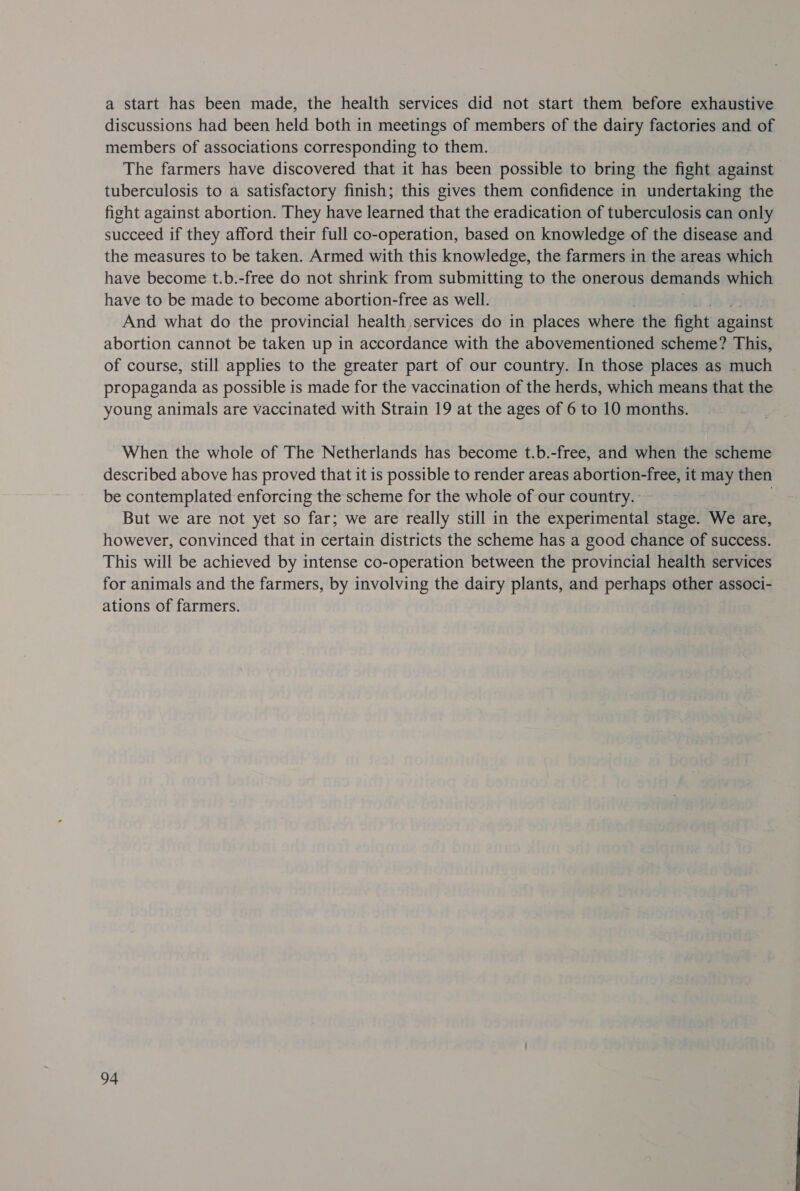 a start has been made, the health services did not start them before exhaustive discussions had been held both in meetings of members of the dairy factories and of members of associations corresponding to them. The farmers have discovered that it has been possible to bring the fight against tuberculosis to a satisfactory finish; this gives them confidence in undertaking the fight against abortion. They have learned that the eradication of tuberculosis can only succeed if they afford their full co-operation, based on knowledge of the disease and the measures to be taken. Armed with this knowledge, the farmers in the areas which have become t.b.-free do not shrink from submitting to the onerous demands which have to be made to become abortion-free as well. And what do the provincial health services do in places where the fight against abortion cannot be taken up in accordance with the abovementioned scheme? This, of course, still applies to the greater part of our country. In those places as much propaganda as possible is made for the vaccination of the herds, which means that the young animals are vaccinated with Strain 19 at the ages of 6 to 10 months. When the whole of The Netherlands has become t.b.-free, and when the scheme described above has proved that it is possible to render areas abortion-free, it may then be contemplated enforcing the scheme for the whole of our country. But we are not yet so far; we are really still in the experimental stage. We are, however, convinced that in certain districts the scheme has a good chance of success. This will be achieved by intense co-operation between the provincial health services for animals and the farmers, by involving the dairy plants, and perhaps other associ- ations of farmers.