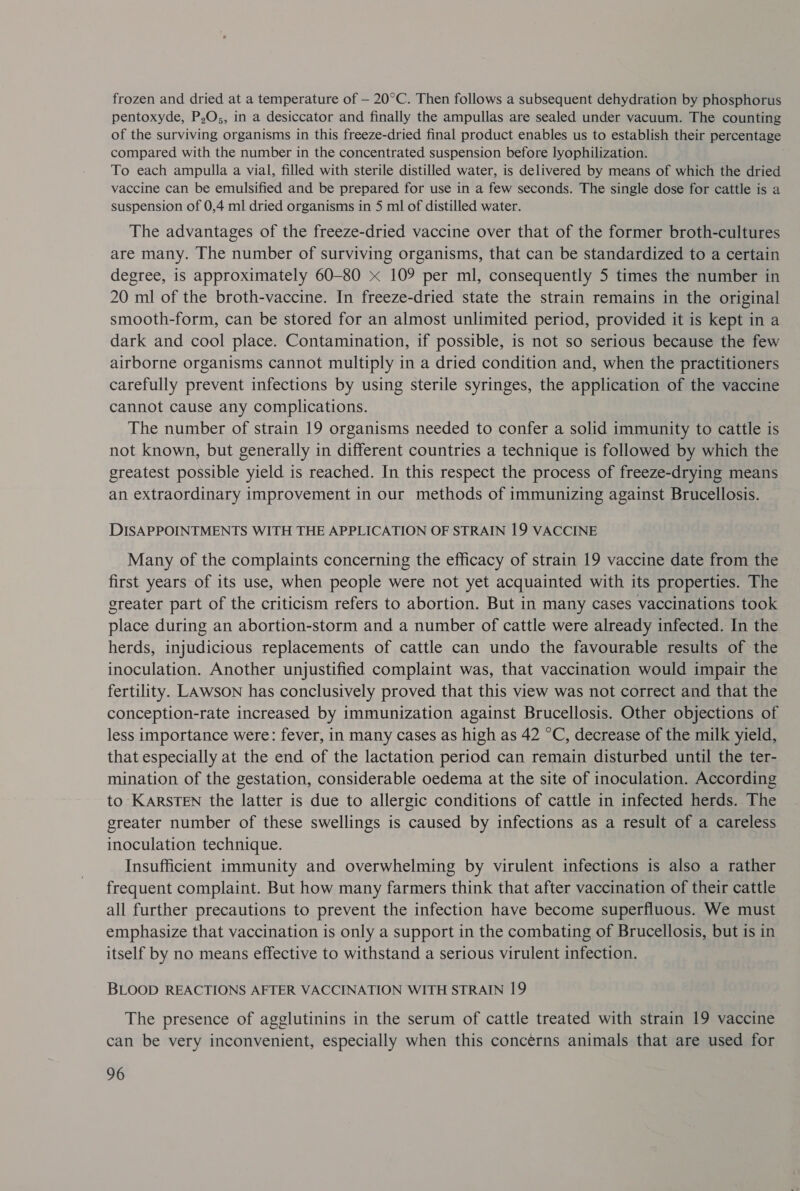 frozen and dried at a temperature of — 20°C. Then follows a subsequent dehydration by phosphorus pentoxyde, P,O;, in a desiccator and finally the ampullas are sealed under vacuum. The counting of the surviving organisms in this freeze-dried final product enables us to establish their percentage compared with the number in the concentrated suspension before lyophilization. To each ampulla a vial, filled with sterile distilled water, is delivered by means of which the dried vaccine can be emulsified and be prepared for use in a few seconds. The single dose for cattle is a suspension of 0,4 ml dried organisms in 5 ml of distilled water. The advantages of the freeze-dried vaccine over that of the former broth-cultures are many. The number of surviving organisms, that can be standardized to a certain degree, is approximately 60-80 x 109 per ml, consequently 5 times the number in 20 ml of the broth-vaccine. In freeze-dried state the strain remains in the original smooth-form, can be stored for an almost unlimited period, provided it is kept in a dark and cool place. Contamination, if possible, is not so serious because the few airborne organisms cannot multiply in a dried condition and, when the practitioners carefully prevent infections by using sterile syringes, the application of the vaccine cannot cause any complications. The number of strain 19 organisms needed to confer a solid immunity to cattle is not known, but generally in different countries a technique is followed by which the greatest possible yield is reached. In this respect the process of freeze-drying means an extraordinary improvement in our methods of immunizing against Brucellosis. DISAPPOINTMENTS WITH THE APPLICATION OF STRAIN 19 VACCINE Many of the complaints concerning the efficacy of strain 19 vaccine date from the first years of its use, when people were not yet acquainted with its properties. The greater part of the criticism refers to abortion. But in many cases vaccinations took place during an abortion-storm and a number of cattle were already infected. In the herds, injudicious replacements of cattle can undo the favourable results of the inoculation. Another unjustified complaint was, that vaccination would impair the fertility. LAWSON has conclusively proved that this view was not correct and that the conception-rate increased by immunization against Brucellosis. Other objections of less importance were: fever, in many cases as high as 42 °C, decrease of the milk yield, that especially at the end of the lactation period can remain disturbed until the ter- mination of the gestation, considerable oedema at the site of inoculation. According to KARSTEN the latter is due to allergic conditions of cattle in infected herds. The greater number of these swellings is caused by infections as a result of a careless inoculation technique. Insufficient immunity and overwhelming by virulent infections is also a rather frequent complaint. But how many farmers think that after vaccination of their cattle all further precautions to prevent the infection have become superfluous. We must emphasize that vaccination is only a support in the combating of Brucellosis, but is in itself by no means effective to withstand a serious virulent infection. BLOOD REACTIONS AFTER VACCINATION WITH STRAIN 19 The presence of agglutinins in the serum of cattle treated with strain 19 vaccine can be very inconvenient, especially when this concerns animals that are used for