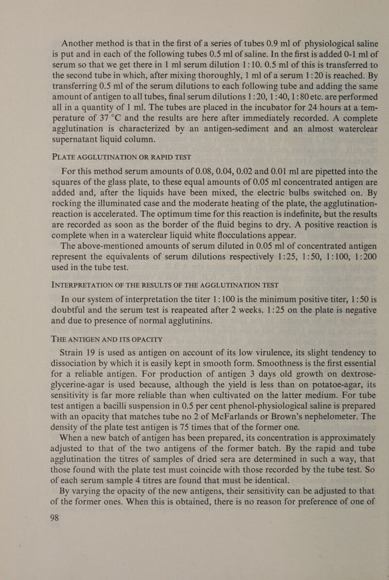 Another method is that in the first of a series of tubes 0.9 ml of physiological saline is put and in each of the following tubes 0.5 ml of saline. In the first is added 0-1 ml of serum so that we get there in 1 ml serum dilution 1:10. 0.5 ml of this is transferred to the second tube in which, after mixing thoroughly, 1 ml of a serum 1:20 is reached. By transferring 0.5 ml of the serum dilutions to each following tube and adding the same amount of antigen to all tubes, final serum dilutions 1:20, 1:40, 1:80 etc. are performed all in a quantity of 1 ml. The tubes are placed in the incubator for 24 hours at a tem- perature of 37 °C and the results are here after immediately recorded. A complete agglutination is characterized by an antigen-sediment and an almost waterclear supernatant liquid column. PLATE AGGLUTINATION OR RAPID TEST For this method serum amounts of 0.08, 0.04, 0.02 and 0.01 ml are pipetted into the squares of the glass plate, to these equal amounts of 0.05 ml concentrated antigen are added and, after the liquids have been mixed, the electric bulbs switched on. By rocking the illuminated case and the moderate heating of the plate, the agglutination- reaction is accelerated. The optimum time for this reaction is indefinite, but the results are recorded as soon as the border of the fluid begins to dry. A positive reaction is complete when in a waterclear liquid white flocculations appear. The above-mentioned amounts of serum diluted in 0.05 ml of concentrated antigen represent the equivalents of serum dilutions respectively 1:25, 1:50, 1:100, 1:200 used in the tube test. INTERPRETATION OF THE RESULTS OF THE AGGLUTINATION TEST In our system of interpretation the titer 1: 100 is the minimum positive titer, 1:50 is doubtful and the serum test is reapeated after 2 weeks. 1:25 on the plate is negative and due to presence of normal agglutinins. THE ANTIGEN AND ITS OPACITY Strain 19 is used as antigen on account of its low virulence, its slight tendency to dissociation by which it is easily kept in smooth form. Smoothness is the first essential for a reliable antigen. For production of antigen 3 days old growth on dextrose- glycerine-agar is used because, although the yield is less than on potatoe-agar, its sensitivity is far more reliable than when cultivated on the latter medium. For tube test antigen a bacilli suspension in 0.5 per cent phenol-physiological saline is prepared with an opacity that matches tube no 2 of McFarlands or Brown’s nephelometer. The density of the plate test antigen is 75 times that of the former one. When a new batch of antigen has been prepared, its concentration is approximately adjusted to that of the two antigens of the former batch. By the rapid and tube agglutination the titres of samples of dried sera are determined in such a way, that those found with the plate test must coincide with those recorded by the tube test. So of each serum sample 4 titres are found that must be identical. By varying the opacity of the new antigens, their sensitivity can be atin to that of the former ones. When this is obtained, there is no reason for preference of one of