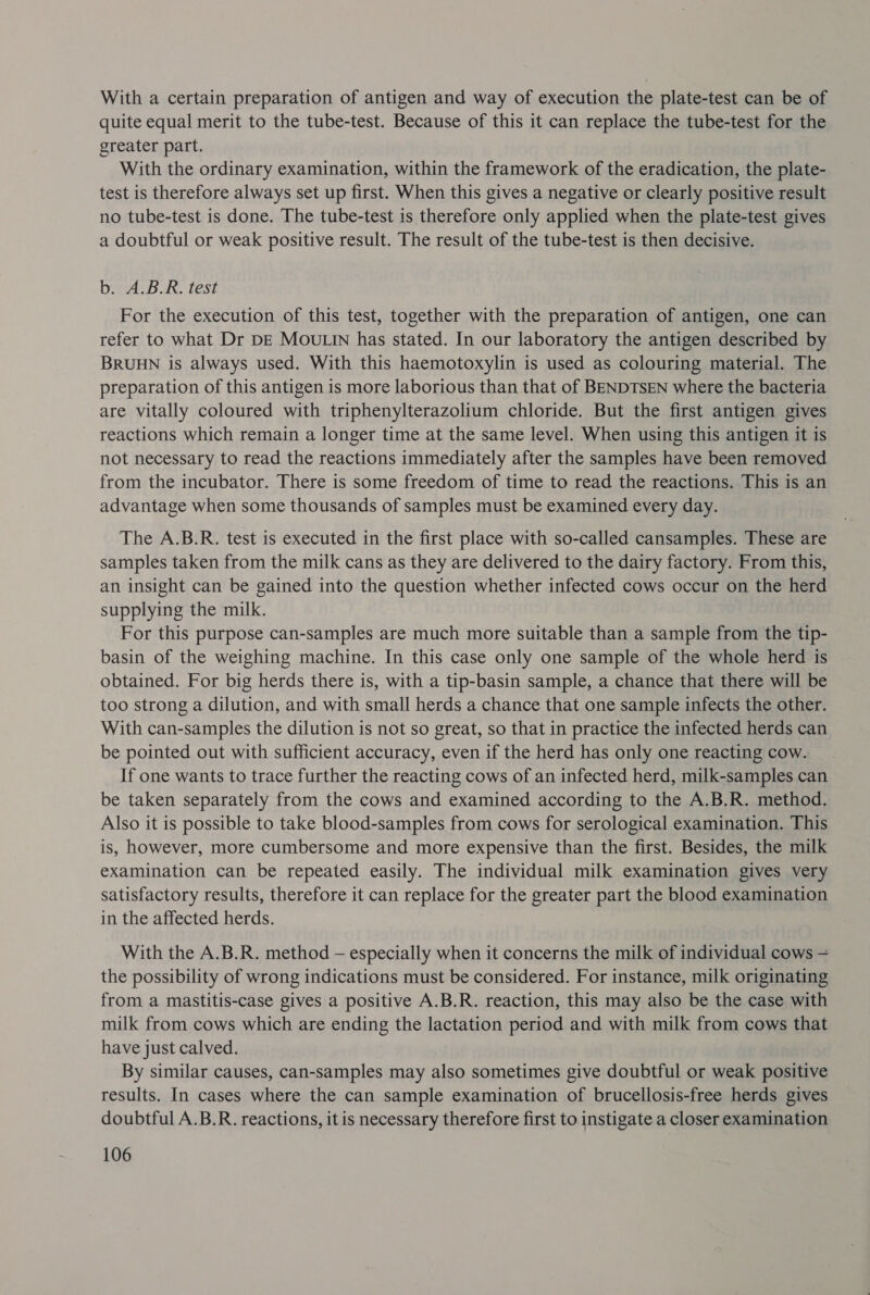 With a certain preparation of antigen and way of execution the plate-test can be of quite equal merit to the tube-test. Because of this it can replace the tube-test for the greater part. With the ordinary examination, within the framework of the eradication, the plate- test is therefore always set up first. When this gives a negative or clearly positive result no tube-test is done. The tube-test is therefore only applied when the plate-test gives a doubtful or weak positive result. The result of the tube-test is then decisive. brrciB KR. fest For the execution of this test, together with the preparation of antigen, one can refer to what Dr DE MOULIN has stated. In our laboratory the antigen described by BRUHN is always used. With this haemotoxylin is used as colouring material. The preparation of this antigen is more laborious than that of BENDTSEN where the bacteria are vitally coloured with triphenylterazolium chloride. But the first antigen gives reactions which remain a longer time at the same level. When using this antigen it is not necessary to read the reactions immediately after the samples have been removed from the incubator. There is some freedom of time to read the reactions. This is an advantage when some thousands of samples must be examined every day. The A.B.R. test is executed in the first place with so-called cansamples. These are samples taken from the milk cans as they are delivered to the dairy factory. From this, an insight can be gained into the question whether infected cows occur on the herd supplying the milk. For this purpose can-samples are much more suitable than a sample from the tip- basin of the weighing machine. In this case only one sample of the whole herd is obtained. For big herds there is, with a tip-basin sample, a chance that there will be too strong a dilution, and with small herds a chance that one sample infects the other. With can-samples the dilution is not so great, so that in practice the infected herds can be pointed out with sufficient accuracy, even if the herd has only one reacting cow. If one wants to trace further the reacting cows of an infected herd, milk-samples can be taken separately from the cows and examined according to the A.B.R. method. Also it is possible to take blood-samples from cows for serological examination. This is, however, more cumbersome and more expensive than the first. Besides, the milk examination can be repeated easily. The individual milk examination gives very satisfactory results, therefore it can replace for the greater part the blood examination in the affected herds. With the A.B.R. method — especially when it concerns the milk of individual cows — the possibility of wrong indications must be considered. For instance, milk originating from a mastitis-case gives a positive A.B.R. reaction, this may also be the case with milk from cows which are ending the lactation period and with milk from cows that have just calved. By similar causes, can-samples may also sometimes give doubtful or weak positive results. In cases where the can sample examination of brucellosis-free herds gives doubtful A.B.R. reactions, it is necessary therefore first to instigate a closer examination