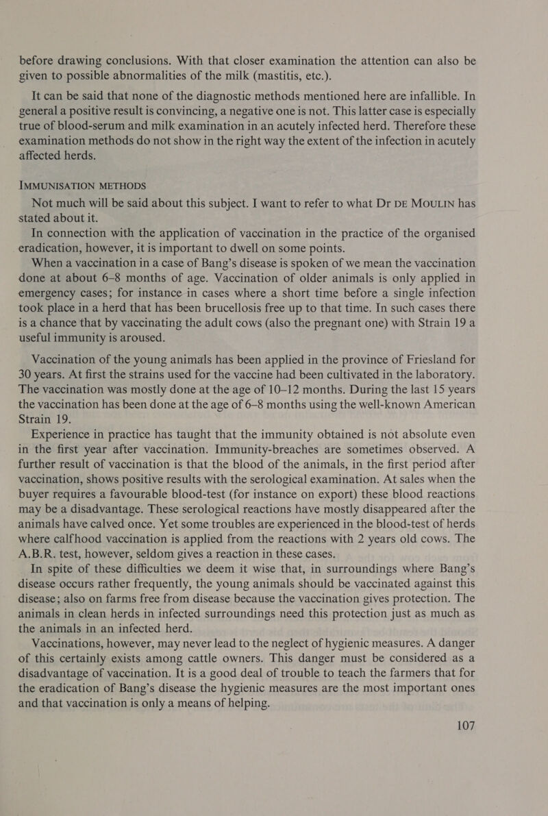 before drawing conclusions. With that closer examination the attention can also be given to possible abnormalities of the milk (mastitis, etc.). It can be said that none of the diagnostic methods mentioned here are infallible. In general a positive result is convincing, a negative one is not. This latter case is especially true of blood-serum and milk examination in an acutely infected herd. Therefore these examination methods do not show in the right way the extent of the infection in acutely affected herds. IMMUNISATION METHODS Not much will be said about this subject. I want to refer to what Dr DE MOULIN has stated about it. In connection with the application of vaccination in the practice of the organised eradication, however, it is important to dwell on some points. When a vaccination in a case of Bang’s disease is spoken of we mean the vaccination done at about 6-8 months of age. Vaccination of older animals is only applied in emergency cases; for instance in cases where a short time before a single infection took place in a herd that has been brucellosis free up to that time. In such cases there is a chance that by vaccinating the adult cows (also the pregnant one) with Strain 19 a useful immunity is aroused. Vaccination of the young animals has been applied in the province of Friesland for 30 years. At first the strains used for the vaccine had been cultivated in the laboratory. The vaccination was mostly done at the age of 10-12 months. During the last 15 years the vaccination has been done at the age of 6-8 months using the well-known American Strain 19. Experience in practice has taught that the immunity obtained is not absolute even in the first year after vaccination. Immunity-breaches are sometimes observed. A further result of vaccination is that the blood of the animals, in the first period after vaccination, shows positive results with the serological examination. At sales when the buyer requires a favourable blood-test (for instance on export) these blood reactions may be a disadvantage. These serological reactions have mostly disappeared after the animals have calved once. Yet some troubles are experienced in the blood-test of herds where calfhood vaccination is applied from the reactions with 2 years old cows. The A.B.R. test, however, seldom gives a reaction in these cases. In spite of these difficulties we deem it wise that, in surroundings where Bang’s disease occurs rather frequently, the young animals should be vaccinated against this disease; also on farms free from disease because the vaccination gives protection. The animals in clean herds in infected surroundings need this protection just as much as the animals in an infected herd. Vaccinations, however, may never lead to the neglect of hygienic measures. A danger of this certainly exists among cattle owners. This danger must be considered as a disadvantage of vaccination. It is a good deal of trouble to teach the farmers that for the eradication of Bang’s disease the hygienic measures are the most important ones and that vaccination is only a means of helping.
