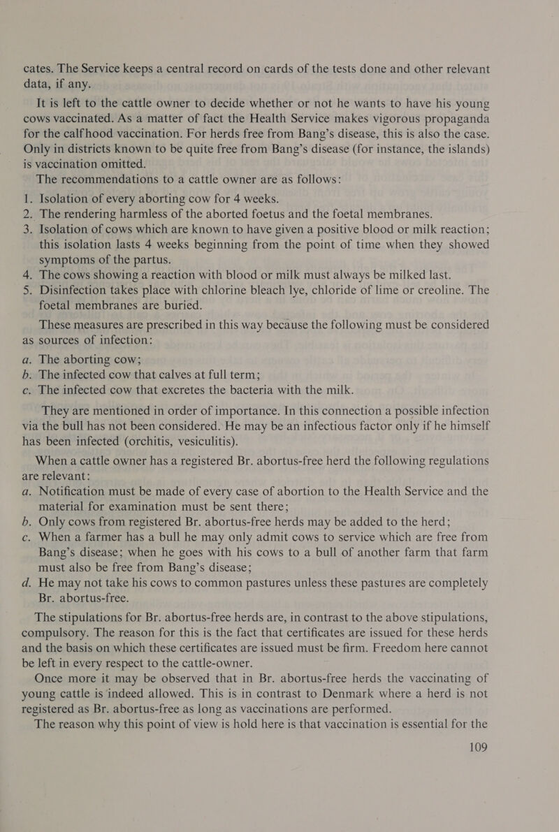 cates. The Service keeps a central record on cards of the tests done and other relevant data, if any. It is left to the cattle owner to decide whether or not he wants to have his young cows vaccinated. As a matter of fact the Health Service makes vigorous propaganda for the calfhood vaccination. For herds free from Bang’s disease, this is also the case. Only in districts known to be quite free from Bang’s disease (for instance, the islands) is vaccination omitted. The recommendations to a cattle owner are as follows: 1. Isolation of every aborting cow for 4 weeks. 2. The rendering harmless of the aborted foetus and the foetal membranes. 3. Isolation of cows which are known to have given a positive blood or milk reaction; this isolation lasts 4 weeks beginning from the point of time when they showed symptoms of the partus. 4. The cows showing a reaction with blood or milk must always be milked last. 5. Disinfection takes place with chlorine bleach lye, chloride of lime or creoline. The foetal membranes are buried. These measures are prescribed in this way because the following must be considered as sources of infection: a. The aborting cow; b. The infected cow that calves at full term; c. The infected cow that excretes the bacteria with the milk. They are mentioned in order of importance. In this connection a possible infection via the bull has not been considered. He may be.an infectious factor only if he himself has been infected (orchitis, vesiculitis). When a cattle owner has a registered Br. abortus-free herd the following regulations are relevant: a. Notification must be made of every case of abortion to the Health Service and the material for examination must be sent there; b. Only cows from registered Br. abortus-free herds may be added to the herd; c. When a farmer has a bull he may only admit cows to service which are free from Bang’s disease; when he goes with his cows to a bull of another farm that farm must also be free from Bang’s disease; d. He may not take his cows to common pastures unless these pastures are completely Br. abortus-free. The stipulations for Br. abortus-free herds are, in contrast to the above stipulations, compulsory. The reason for this is the fact that certificates are issued for these herds and the basis on which these certificates are issued must be firm. Freedom here cannot be left in every respect to the cattle-owner. Once more it may be observed that in Br. abortus-free herds the vaccinating of young cattle is indeed allowed. This is in contrast to Denmark where a herd is not registered as Br. abortus-free as long as vaccinations are performed. The reason why this point of view is hold here is that vaccination is essential for the