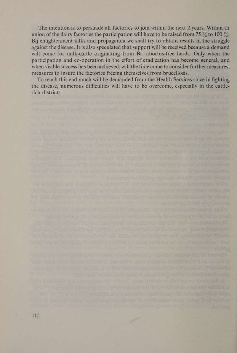 The intention is to persuade all factories to join within the next 2 years. Within th union of the dairy factories the participation will have to be raised from 75 % to 100 %. By enlightenment talks and propaganda we shall try to obtain results in the struggle against the disease. It is also speculated that support will be received because a demand will come for milk-cattle originating from Br. abortus-free herds. Only when the participation and co-operation in the effort of eradication has become general, and when visible success has been achieved, will the time come to consider further measures, measures to insure the factories freeing themselves from: brucellosis. To reach this end much will be demanded from the Health Services since in fighting the disease, numerous difficulties will have to be overcome, especially in the cattle- rich districts.