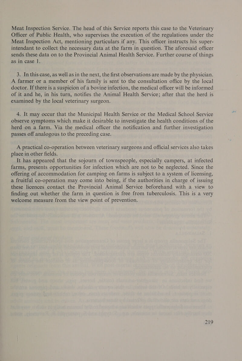 Meat Inspection Service. The head of this Service reports this case to the Veterinary Officer of Public Health, who supervises the execution of the regulations under the Meat Inspection Act, mentioning particulars if any. This officer instructs his super- intendant to collect the necessary data at the farm in question. The aforesaid officer sends these data on to the Provincial Animal Health Service. Further course of things as in case 1. 3. In this case, as well as in the next, the first observations are made by the physician. A farmer or a member of his family is sent to the consultation office by the local doctor. If there is a suspicion of a bovine infection, the medical officer will be informed of it and he, in his turn, notifies the Animal Health Service; after that the herd is examined by the local veterinary surgeon. 4. It may occur that the Municipal Health Service or the Medical School Service observe symptoms which make it desirable to investigate the health conditions of the herd on a farm. Via the medical officer the notification and further investigation passes off analogous to the preceding case. A practical co-operation between veterinary surgeons and official services also takes place in other fields. It has appeared that the sojourn of townspeople, especially campers, at infected farms, presents opportunities for infection which are not to be neglected. Since the offering of accommodation for camping on farms is subject to a system of licensing, a fruitful co-operation may come into being, if the authorities in charge of issuing these licences contact the Provincial Animal Service beforehand with a view to finding out whether the farm in question is free from tuberculosis. This is a very welcome measure from the view point of prevention. 21D
