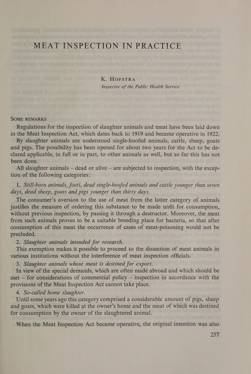 MEAT INSPECTION IN PRACTICE K. HOFSTRA Inspector of the Public Health Service SOME REMARKS Regulations for the inspection of slaughter animals and meat have been laid down in the Meat Inspection Act, which dates back to 1919 and became operative in 1922. By slaughter animals are understood single-hoofed animals, cattle, sheep, goats and pigs. The possibility has been opened for about two years for the Act to be de- clared applicable, in full or in part, to other animals as well, but so far this has not been done. All slaughter animals — dead or alive — are subjected to inspection, with the excep- tion of the following categories: 1. Still-born animals, foeti, dead single-hoofed animals and cattle younger than seven days, dead sheep, goats and pigs younger than thirty days. The consumer’s aversion to the use of meat from the latter category of animals justifies the measure of ordering this substance to be made unfit for consumption, without previous inspection, by passing it through a destructor. Moreover, the meat from such animals proves to be a suitable breeding place for bacteria, so that after consumption of this meat the occurrence of cases of meat-poisoning would not be precluded. 2. Slaughter animals intended for research. This exemption makes it possible to proceed to the dissection of meat animals in various institutions without the interference of meat inspection officials. 3. Slaughter animals whose meat is destined for export. In view of the special demands, which are often made abroad and which should be met — for considerations of commercial policy — inspection in accordance with the provisions of the Meat Inspection Act cannot take place. 4. So-called home slaughter. Until some years ago this category comprised a considerable amount of pigs, sheep and goats, which were killed at the owner’s home and the meat of which was destined for consumption by the owner of the slaughtered animal. When the Meat Inspection Act became operative, the original intention was also 27