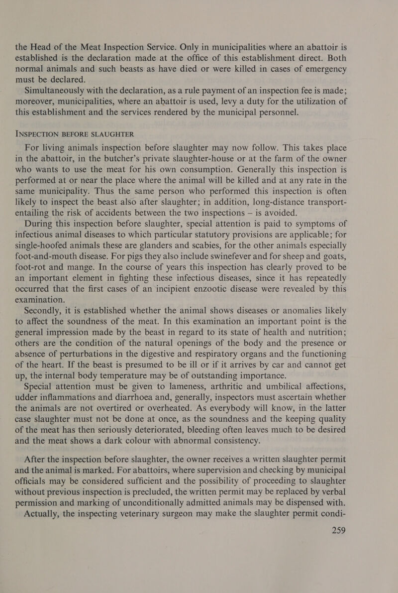 the Head of the Meat Inspection Service. Only in municipalities where an abattoir is established is the declaration made at the office of this establishment direct. Both normal animals and such beasts as have died or were killed in cases of emergency must be declared. Simultaneously with the declaration, as a rule payment of an inspection fee is made; moreover, municipalities, where an abattoir is used, levy a duty for the utilization of this establishment and the services rendered by the municipal personnel. INSPECTION BEFORE SLAUGHTER For living animals inspection before slaughter may now follow. This takes place in the abattoir, in the butcher’s private slaughter-house or at the farm of the owner who wants to use the meat for his own consumption. Generally this inspection is performed at or near the place where the animal will be killed and at any rate in the same municipality. Thus the same person who performed this inspection is often likely to inspect the beast also after slaughter; in addition, long-distance transport- entailing the risk of accidents between the two inspections — is avoided. During this inspection before slaughter, special attention is paid to symptoms of infectious animal diseases to which particular statutory provisions are applicable; for single-hoofed animals these are glanders and scabies, for the other animals especially foot-and-mouth disease. For pigs they also include swinefever and for sheep and goats, foot-rot and mange. In the course of years this inspection has clearly proved to be an important element in fighting these infectious diseases, since it has repeatedly occurred that the first cases of an incipient enzootic disease were revealed by this examination. Secondly, it is established whether the animal shows diseases or anomalies likely to affect the soundness of the meat. In this examination an important point is the general impression made by the beast in regard to its state of health and nutrition; others are the condition of the natural openings of the body and the presence or absence of perturbations in the digestive and respiratory organs and the functioning of the heart. If the beast is presumed to be ill or if it arrives by car and cannot get up, the internal body temperature may be of outstanding importance. Special attention must be given to lameness, arthritic and umbilical affections, udder inflammations and diarrhoea and, generally, inspectors must ascertain whether the animals are not overtired or overheated. As everybody will know, in the latter case slaughter must not be done at once, as the soundness and the keeping quality of the meat has then seriously deteriorated, bleeding often leaves much to be desired and the meat shows a dark colour with abnormal consistency. After the inspection before slaughter, the owner receives a written slaughter permit and the animal is marked. For abattoirs, where supervision and checking by municipal officials may be considered sufficient and the possibility of proceeding to slaughter without previous inspection is precluded, the written permit may be replaced by verbal permission and marking of unconditionally admitted animals may be dispensed with. Actually, the inspecting veterinary surgeon may make the slaughter permit condi-