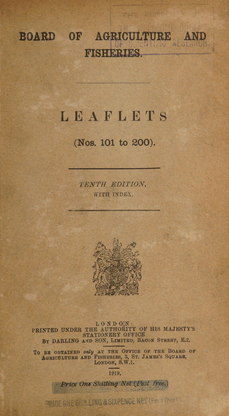  S BOARD oF bo da AND 2.03% EVEL Ge ae Ps LEAFLETS (Mos. 101 to 200).  TENTH EDITION. WITH INDEX,    ae 8 LOND ON: eee ‘PRINTED UNDER THE AUTHORITY OF HIS MAJHSTY’S ! ~~ STATIONERY OFFICE See BY DARLING anp SON, LimrrEp, Bacon Srrenr, E.2.  To BE OBTAINED only AT THE OFVICE OF THE BOARD OF _ AGRICULTURE AND FISHERIES, 3, St. JAMES’s SQUARE, _ Loypoy, 8. Wl. 1919, 