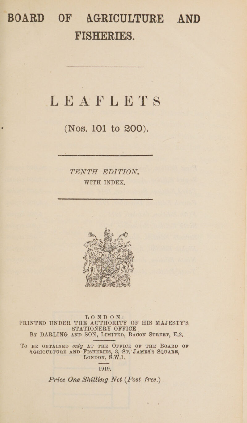 BOARD OF AGRICULTURE AND FISHERIES.  eet a i ES (Nos. 101 to 200).  TENTH EDITION. WITH INDEX.   LONDON: PRINTED UNDER THE AUTHORITY OF HIS MAJESTY’S STATIONERY OFFICE By DARLING Aanp SON, LIMITED, BACON STREET, E.2. | TO BE OBTAINED only AT THE OFFICE OF THE BOARD OF AGRICULTURE AND FISHERIES, 3, ST. JAMES’S SQUARE, Lonpon, S.W.1. alent te erernen 1919, Price One Shilling Net (Post free.)