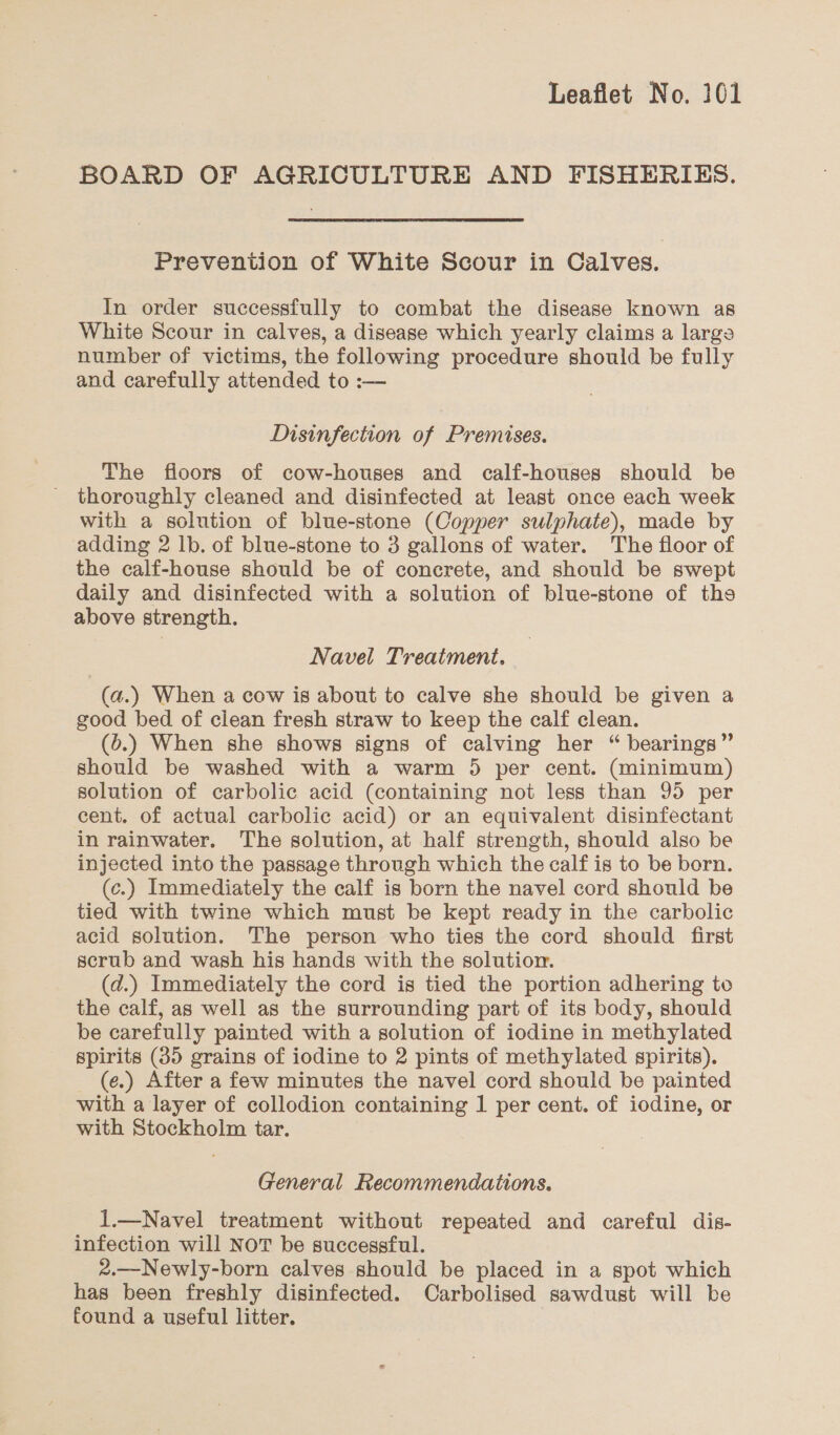 BOARD OF AGRICULTURE AND FISHERIES. Prevention of White Scour in Calves. In order successfully to combat the disease known as White Scour in calves, a disease which yearly claims a large number of victims, the following procedure should be fully and carefully attended to :— Disinfection of Premises. The floors of cow-houses and calf-houses should be _ thoroughly cleaned and disinfected at least once each week with a solution of blue-stone (Copper sulphate), made by adding 2 lb. of blue-stone to 3 gallons of water. The floor of the calf-house should be of concrete, and should be swept daily and disinfected with a solution of blue-stone of ths above strength. Navel Treatment. (a.) When a cow is about to calve she should be given a good bed of clean fresh straw to keep the calf clean. (6.) When she shows signs of calving her “ bearings” should be washed with a warm 5 per cent. (minimum) solution of carbolic acid (containing not less than 95 per cent. of actual carbolic acid) or an equivalent disinfectant in rainwater. The solution, at half strength, should also be injected into the passage through which the calf is to be born. (c.) Immediately the calf is born the navel cord should be tied with twine which must be kept ready in the carbolic acid solution. The person who ties the cord should first scrub and wash his hands with the solution. (d.) Immediately the cord is tied the portion adhering to the calf, as well as the surrounding part of its body, should be carefully painted with a solution of iodine in methylated spirits (35 grains of iodine to 2 pints of methylated spirits). (e.) After a few minutes the navel cord should be painted with a layer of collodion containing 1 per cent. of iodine, or with Stockholm tar. General Recommendations. 1.—Navel treatment without repeated and careful dis- infection will NOT be successful. 2.—Newly-born calves should be placed in a spot which has been freshly disinfected. Carbolised sawdust will be found a useful litter.