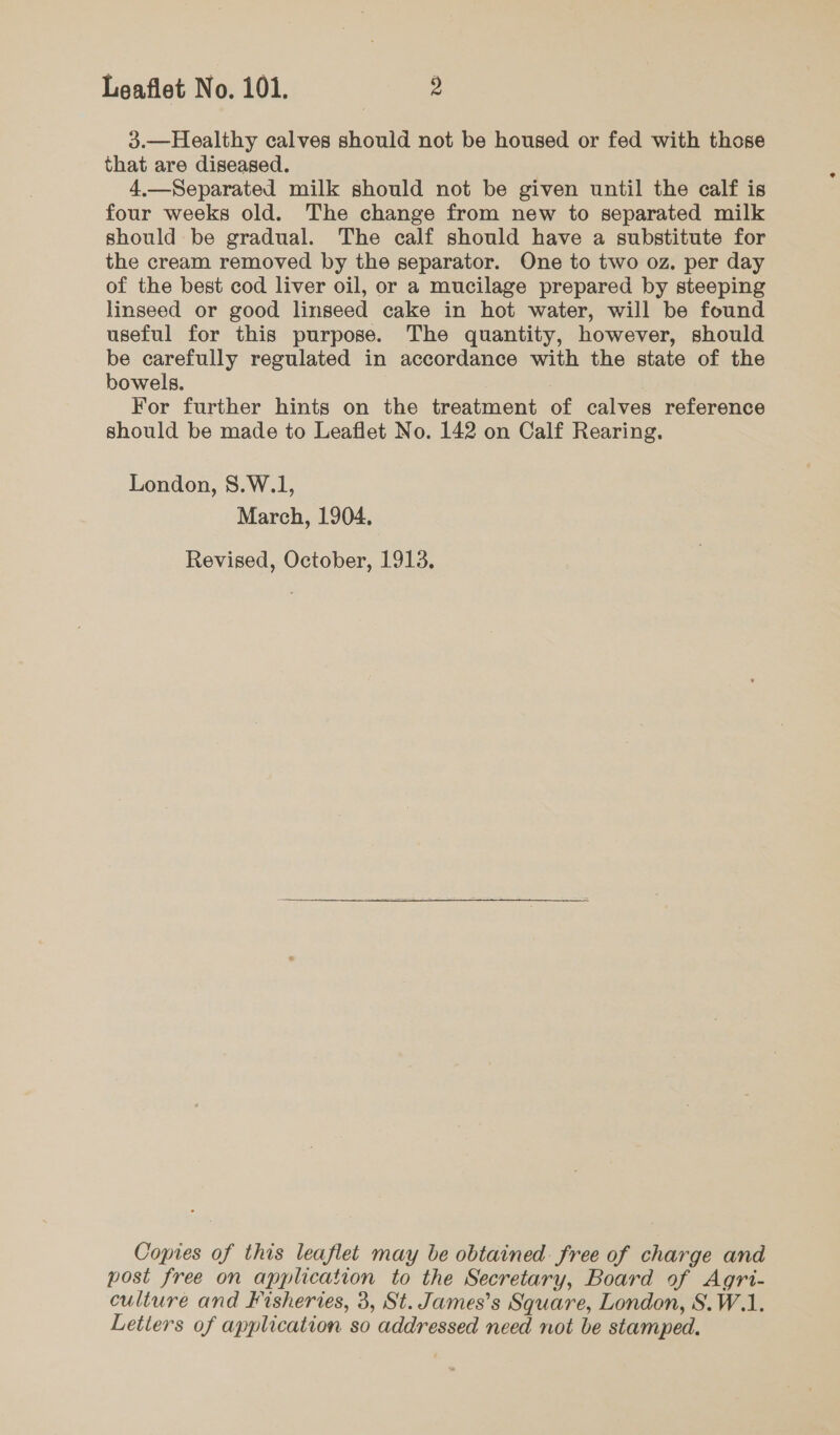 3.—Healthy calves should not be housed or fed with those that are diseased. 4.—Separated milk should not be given until the calf is four weeks old. The change from new to separated milk should be gradual. The calf should have a substitute for the cream removed by the separator. One to two oz. per day of the best cod liver oil, or a mucilage prepared by steeping linseed or good linseed cake in hot water, will be found useful for this purpose. The quantity, however, should be carefully regulated in accordance with the state of the bowels. For further hints on the treatment of calves reference should be made to Leaflet No. 142 on Calf Rearing. London, S.W.1, March, 1904, Revised, October, 1913, Copies of this leaflet may be obtained free of charge and post free on application to the Secretary, Board of Agri- culture and Fisheries, 3, St. James’s Square, London, S.W.1. Letters of application so addressed need not be stamped.