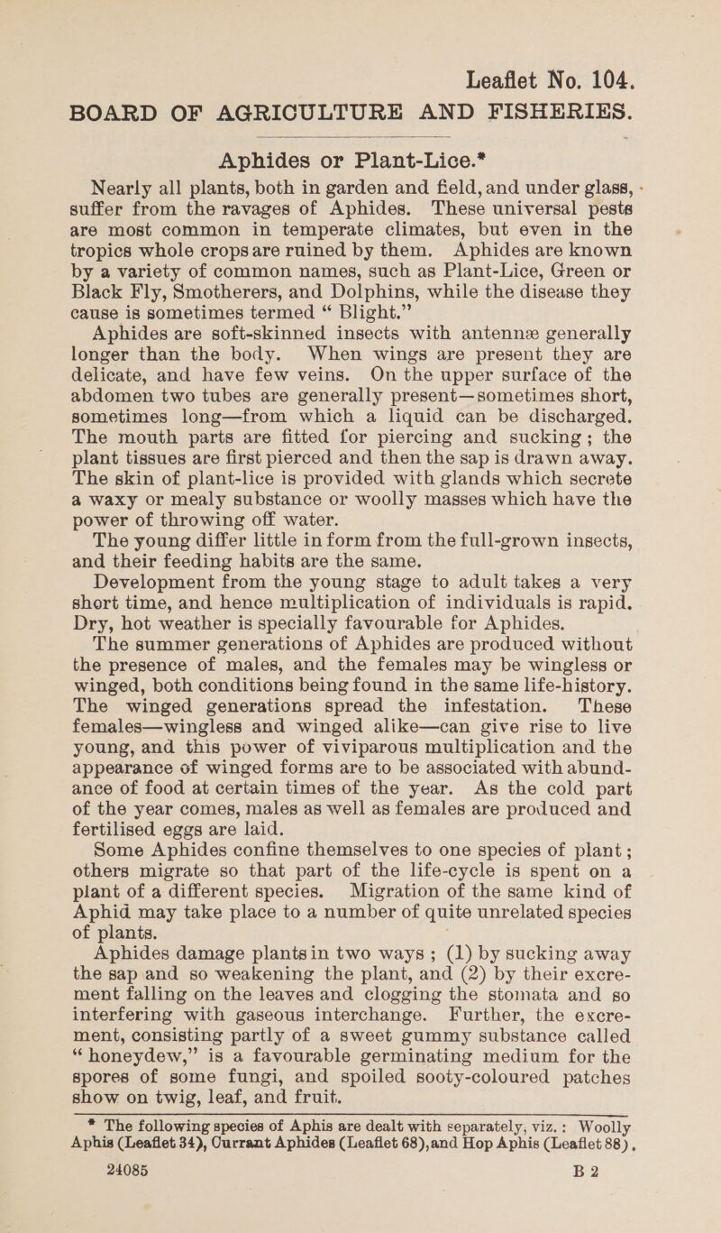 BOARD OF AGRICULTURE AND FISHERIES.  Aphides or Plant-Lice.* Nearly all plants, both in garden and field, and under glass, - suffer from the ravages of Aphides. These universal pests are most common in temperate climates, but even in the tropics whole cropsare ruined by them. Aphides are known by a variety of common names, such as Plant-Lice, Green or Black Fly, Smotherers, and Dolphins, while the disease they cause is sometimes termed “ Blight.” Aphides are soft-skinned insects with antenne generally longer than the body. When wings are present they are delicate, and have few veins. On the upper surface of the abdomen two tubes are generally present—sometimes short, sometimes long—from which a liquid can be discharged. The mouth parts are fitted for piercing and sucking; the plant tissues are first pierced and then the sap is drawn away. The skin of plant-lice is provided with glands which secrete a waxy or mealy substance or woolly masses which have the power of throwing off water. The young differ little in form from the full-grown insects, and their feeding habits are the same. Development from the young stage to adult takes a very short time, and hence multiplication of individuals is rapid. Dry, hot weather is specially favourable for Aphides. | The summer generations of Aphides are produced without the presence of males, and the females may be wingless or winged, both conditions being found in the same life-history. The winged generations spread the infestation. These females—wingless and winged alike—can give rise to live young, and this power of viviparous multiplication and the appearance of winged forms are to be associated with abund- ance of food at certain times of the year. As the cold part of the year comes, males as well as females are produced and fertilised eggs are laid. Some Aphides confine themselves to one species of plant ; others migrate so that part of the life-cycle is spent on a plant of a different species. Migration of the same kind of Aphid may take place to a number of quite unrelated species of plants, Aphides damage plantsin two ways ; (1) by sucking away the sap and so weakening the plant, and (2) by their excre- ment falling on the leaves and clogging the stomata and go interfering with gaseous interchange. Further, the excre- ment, consisting partly of a sweet gummy substance called “honeydew,” is a favourable germinating medium for the spores of some fungi, and spoiled sooty-coloured patches show on twig, leaf, and fruit. * The following species of Aphis are dealt with separately, viz.: Woolly Aphis (Leaflet 34), Ourrant Aphides (Leaflet 68),and Hop Aphis (Leaflet 88).
