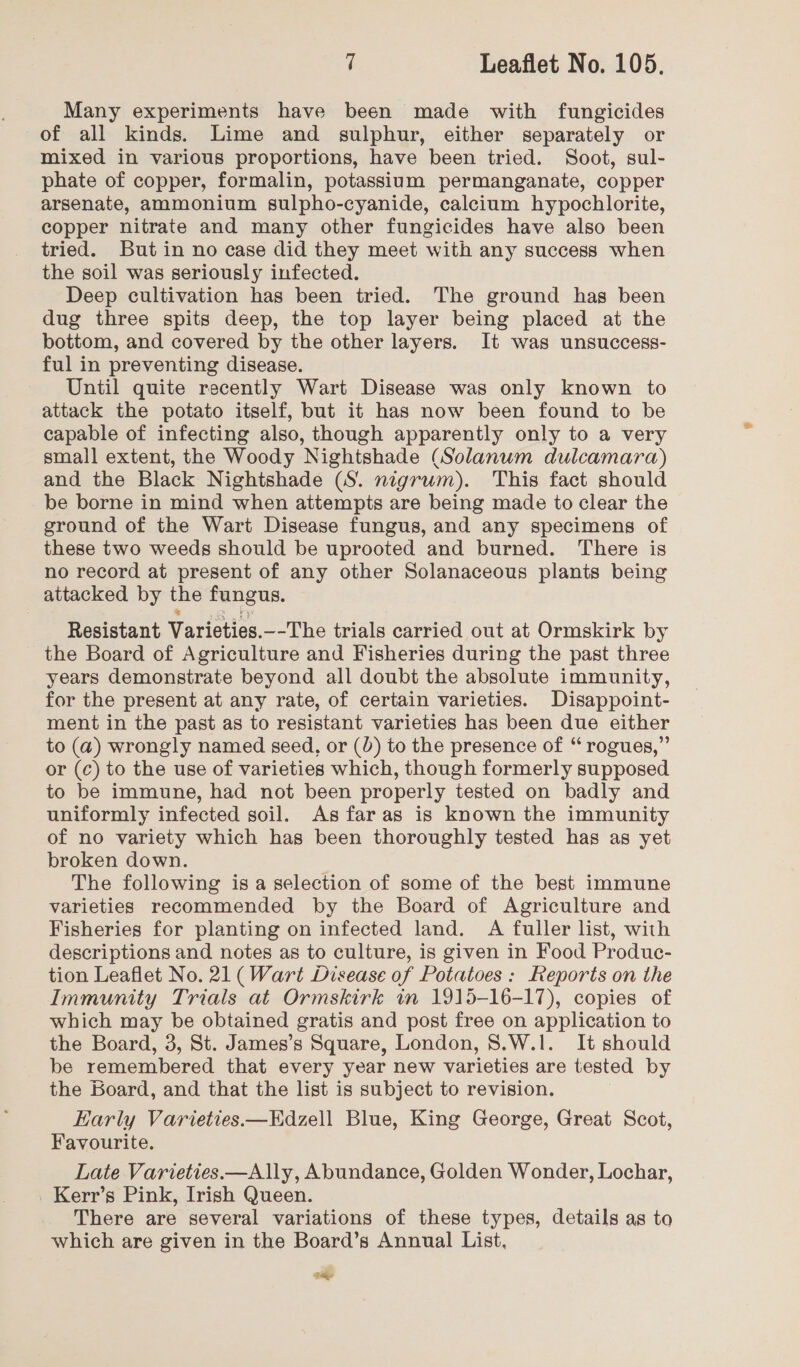 Many experiments have been made with fungicides of all kinds. Lime and sulphur, either separately or mixed in various proportions, have been tried. Soot, sul- phate of copper, formalin, potassium permanganate, copper arsenate, ammonium sulpho-cyanide, calcium hypochlorite, copper nitrate and many other fungicides have also been tried. But in no case did they meet with any success when the soil was seriously infected. Deep cultivation has been tried. The ground has been dug three spits deep, the top layer being placed at the bottom, and covered by the other layers. It was unsuccess- ful in preventing disease. Until quite recently Wart Disease was only known to attack the potato itself, but it has now been found to be capable of infecting also, though apparently only to a very small extent, the Woody Nightshade (Solanum dulcamara) and the Black Nightshade (S. nigrum). This fact should be borne in mind when attempts are being made to clear the ground of the Wart Disease fungus, and any specimens of these two weeds should be uprooted and burned. ‘There is no record at present of any other Solanaceous plants being attacked by the fungus. Resistant Varieties. --The trials carried out at Ormskirk by the Board of Agriculture and Fisheries during the past three years demonstrate beyond all doubt the absolute immunity, for the present at any rate, of certain varieties. Disappoint- ment in the past as to resistant varieties has been due either to (a4) wrongly named seed, or (0) to the presence of “ rogues,” or (c) to the use of varieties which, though formerly supposed to be immune, had not been properly tested on badly and uniformly infected soil. As faras is known the immunity of no variety which has been thoroughly tested has as yet broken down. | The following is a selection of some of the best immune varieties recommended by the Board of Agriculture and Fisheries for planting on infected land. A fuller list, with descriptions and notes as to culture, is given in Food Produc- tion Leaflet No. 21 (Wart Disease of Potatoes: Reports on the Immunity Trials at Ormskirk in 1915-16-17), copies of which may be obtained gratis and post free on application to the Board, 3, St. James’s Square, London, 8.W.1. It should be remembered that every year new varieties are tested by the Board, and that the list is subject to revision. Early Varieties.—Edzell Blue, King George, Great Scot, Favourite. Late Varieties.—Ally, Abundance, Golden Wonder, Lochar, Kerr’s Pink, Irish Queen. There are several variations of these types, details as to which are given in the Board’s Annual List, wae