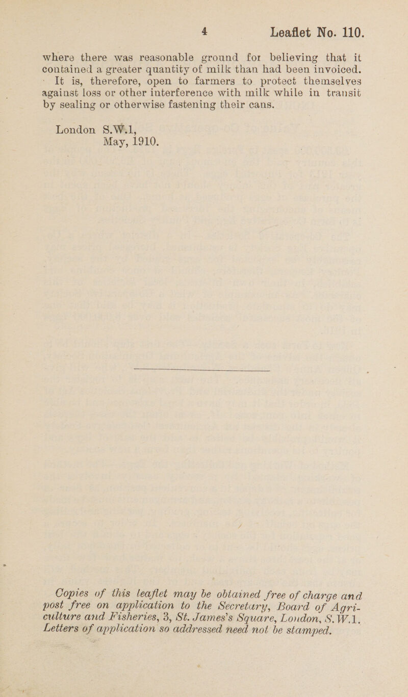 where there was reasonable ground for believing that it contained a greater quantity of milk than had been invoiced. It is, therefore, open to farmers to protect themselves against loss or other interference with milk while in transit by sealing or otherwise fastening their cans. London 8.W.1, May, 1910. Copies of this leaflet may be obtained free of charge and post free on application to the Secretary, Board of Agri- culture and Fisheries, 3, St. James’s Square, London, S.W.1. Letters of application so addressed need not be stamped. |