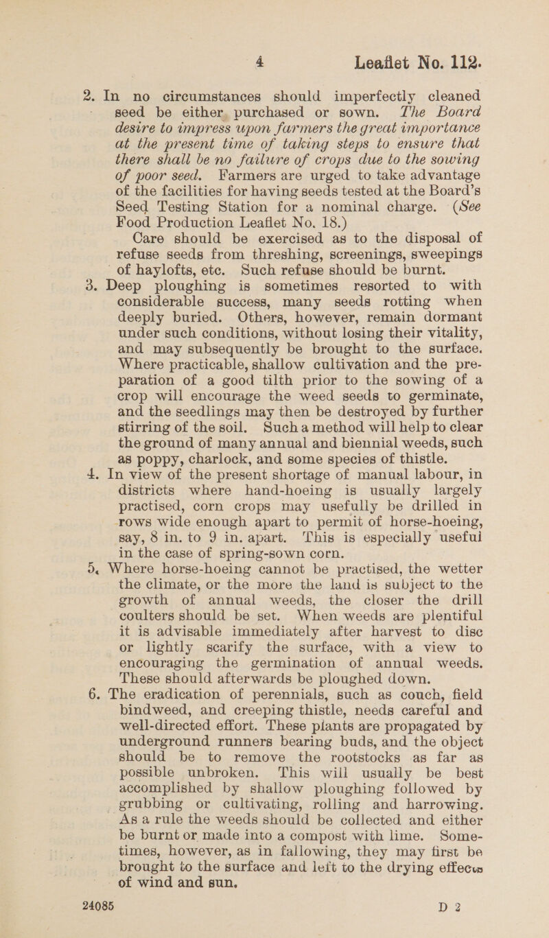 seed be either, purchased or sown. The Board desire to impress upon farmers the great importance at the present time of taking steps to ensure that there shall be no failure of crops due to the sowing of poor seed. Farmers are urged to take advantage of the facilities for having seeds tested at the Board’s Seed Testing Station for a nominal charge. (See Food Production Leaflet No. 18.) Care should be exercised as to the disposal of refuse seeds from threshing, screenings, sweepings considerable success, many seeds rotting when deeply buried. Others, however, remain dormant under such conditions, without losing their vitality, and may subsequently be brought to the surface. Where practicable, shallow cultivation and the pre- paration of a good tilth prior to the sowing of a crop will encourage the weed seeds to germinate, and the seedlings may then be destroyed by further stirring of the soil. Sucha method will help to clear the ground of many annual and biennial weeds, such as poppy, charlock, and some species of thistle. districts where hand-hoeing is usually largely practised, corn crops may usefully be drilled in rows wide enough apart to permit of horse-hoeing, say, 8 in. to 9 in. apart. This is especially useful in the case of spring-sown corn. the climate, or the more the land is subject to the growth of annual weeds, the closer the drill coulters should be set. When weeds are plentiful it is advisable immediately after harvest to disc or lightly scarify the surface, with a view to encouraging the germination of annual weeds. These should afterwards be ploughed down. bindweed, and creeping thistle, needs careful and well-directed effort. These plants are propagated by underground runners bearing buds, and the object should be to remove the rootstocks as far as possible unbroken. This will usually be best accomplished by shallow ploughing followed by grubbing or cultivating, rolling and harrowing. be burnt or made into a compost with lime. Some- times, however, as in fallowing, they may first be brought to the surface and left to the drying effecu 24085 D 2