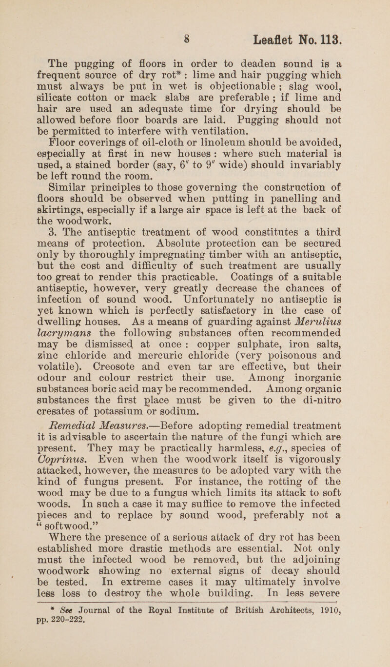 The pugging of floors in order to deaden sound is a frequent source of dry rot*: lime and hair pugging which must always be put in wet is objectionable; slag wool, silicate cotton or mack slabs are preferable; if lime and hair are used an adequate time for drying should be allowed before floor boards are laid. Pugging should not be permitted to interfere with ventilation. Floor coverings of oil-cloth or linoleum should be avoided, especially at first in new houses: where such material is used, a stained border (say, 6” to 9” wide) should invariably be left round the room. Similar principles to those governing the construction of floors should be observed when putting in panelling and skirtings, especially if a large air space is left at the back of the wood work. 3. The antiseptic treatment of wood constitutes a third means of protection. Absolute protection can be secured only by thoroughly impregnating timber with an antiseptic, but the cost and difficulty of such treatment are usually too great to render this practicable. Coatings of a suitable antiseptic, however, very greatly decrease the chances of infection of sound wood. Unfortunately no antiseptic is yet known which is perfectly satisfactory in the case of dwelling houses. Asa means of guarding against Merulius lacrymans the following substances often recommended may be dismissed at once: copper sulphate, iron salts, zinc chloride and mercuric chloride (very poisonous and volatile). Creosote and even tar are effective, but their odour and colour restrict their use. Among inorganic substances boric acid may be recommended. Among organic substances the first place must be given to the di-nitro cresates of potassium or sodium. Remedial Measures.—Before adopting remedial treatment it is advisable to ascertain the nature of the fungi which are present. They may be practically harmless, e.g., species of Coprinus. Even when the woodwork itself is vigorously attacked, however, the measures to be adopted vary with the kind of fungus present. For instance, the rotting of the wood may be due to a fungus which limits its attack to soft woods. In such a case it may suffice to remove the infected pieces and to replace by sound wood, preferably not a “ softwood.” | Where the presence of a serious attack of dry rot has been established more drastic methods are essential. Not only must the infected wood be removed, but the adjoining woodwork showing no external signs of decay should be tested. In extreme cases it may ultimately involve less loss to destroy the whole building. In less severe * See Journal of the Royal Institute of British Architects, 1910, pp. 220-222. 