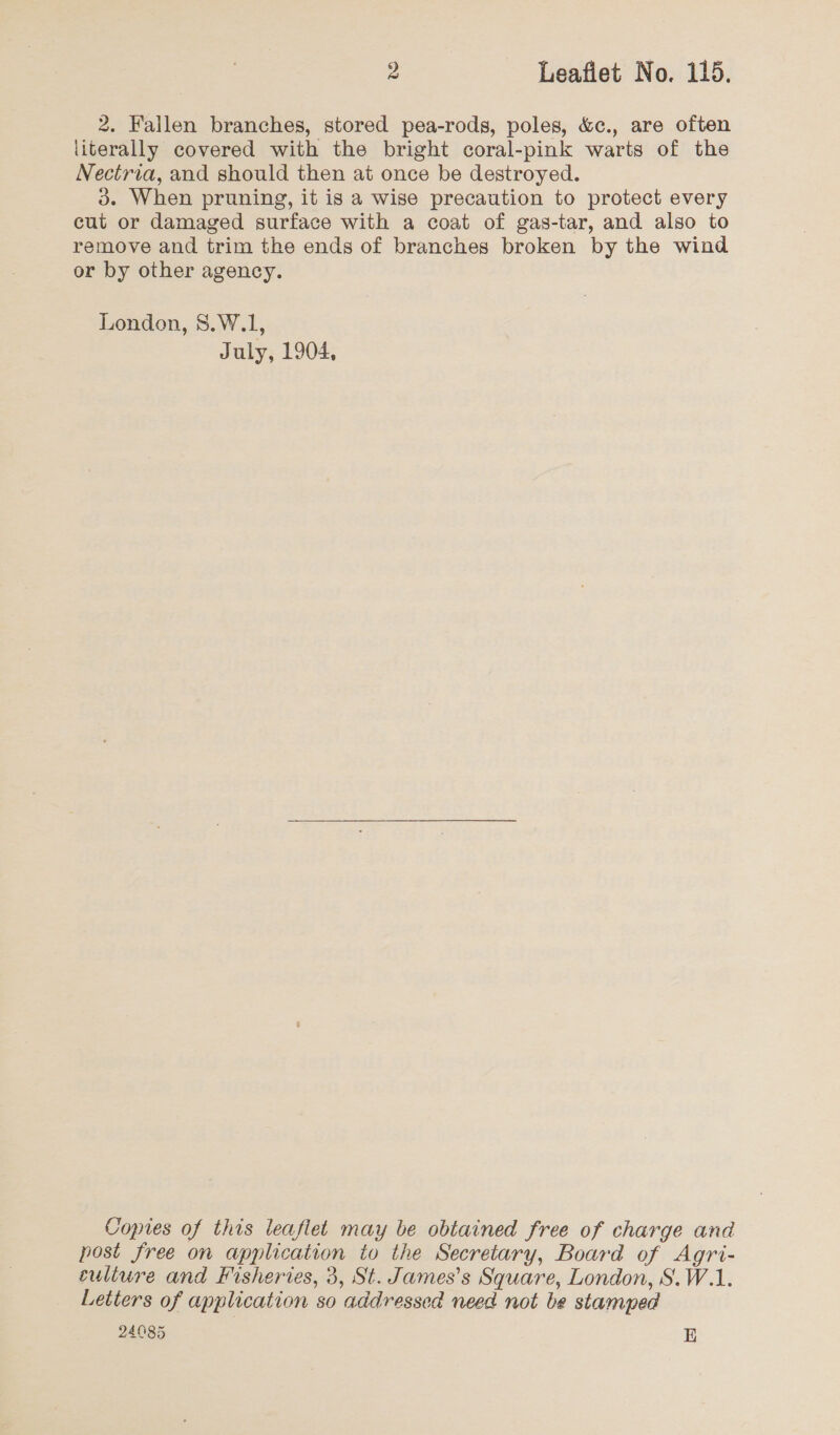 2. Failen branches, stored pea-rods, poles, &amp;c., are often literally covered with the bright coral-pink warts of the Nectria, and should then at once be destroyed. 3d. When pruning, it is a wise precaution to protect every cut or damaged surface with a coat of gas-tar, and also to remove and trim the ends of branches broken by the wind or by other agency. London, 8.W.1, July, 1904, Copies of this leaflet may be obtained free of charge and post free on application to the Secretary, Board of Agri- culture and Fisheries, 3, St. James’s Square, London, S.W.1. Letters of application so addressed need not be stamped 24085 E