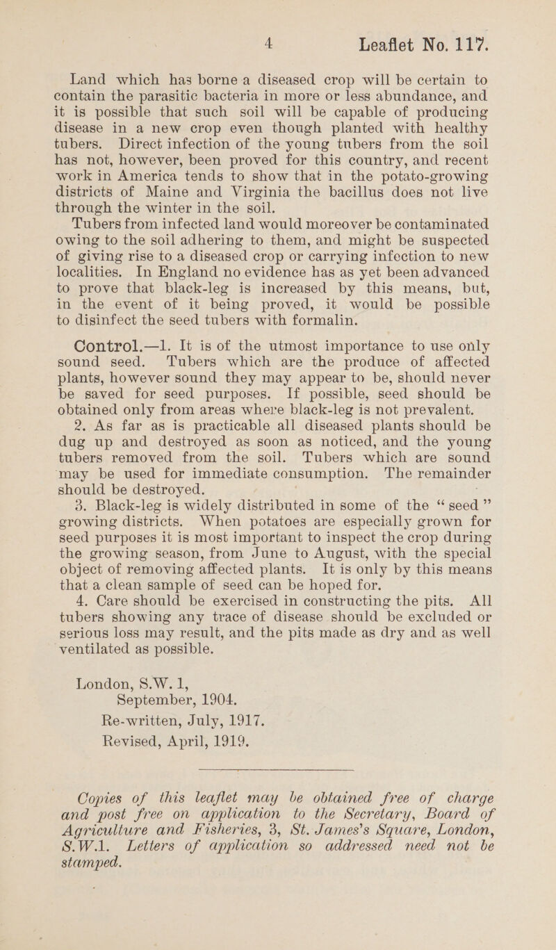Land which has borne a diseased crop will be certain to contain the parasitic bacteria in more or less abundance, and it is possible that such soil will be capable of producing disease in a new crop even though planted with healthy tubers. Direct infection of the young tubers from the soil has not, however, been proved for this country, and recent work in America tends to show that in the potato-growing districts of Maine and Virginia the bacillus does not live through the winter in the soil. Tubers from infected land would moreover be contaminated owing to the soil adhering to them, and might be suspected of giving rise to a diseased crop or carrying infection to new localities. In England no evidence has as yet been advanced to prove that black-leg is increased by this means, but, in the event of it being proved, it would be possible to disinfect the seed tubers with formalin. Control.—1l. It is of the utmost importance to use only sound seed. Tubers which are the produce of affected plants, however sound they may appear to be, should never be saved for seed purposes. If possible, seed should be obtained only from areas where black-leg is not prevalent. 2. As far as is practicable all diseased plants should be dug up and destroyed as soon as noticed, and the young tubers removed from the soil. Tubers which are sound ‘may be used for immediate consumption. ‘T'he remainder should be destroyed. 3. Black-leg is widely distributed in some of the “seed ”’ erowing districts. When potatoes are especially grown for seed purposes it is most important to inspect the crop during the growing season, from June to August, with the special object of removing affected plants. It is only by this means that a clean sample of seed can be hoped for. 4, Care should be exercised in constructing the pits. All tubers showing any trace of disease should be excluded or serious loss may result, and the pits made as dry and as well ventilated as possible. London, 8.W. 1, September, 1904. Re-written, July, 1917. Revised, April, 1919.  Copies of this leaflet may be obtained free of charge and post free on application to the Secretary, Board of Agriculture and Fisheries, 3, St. James’s Square, London, S.W.1. Letters of application so addressed need not be stamped.