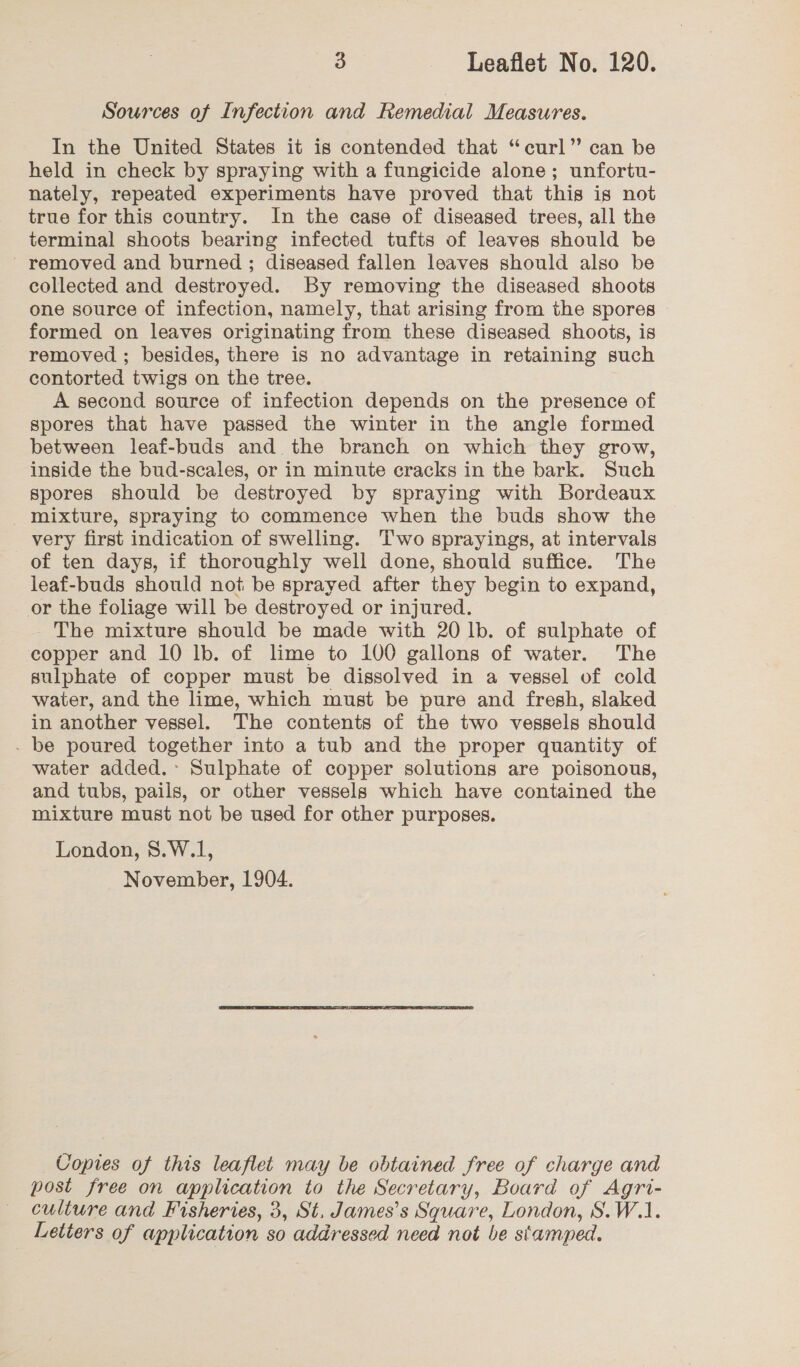 Sources of Infection and Remedial Measures. In the United States it is contended that “curl” can be held in check by spraying with a fungicide alone; unfortu- nately, repeated experiments have proved that this is not true for this country. In the case of diseased trees, all the terminal shoots bearing infected tufts of leaves should be ' removed and burned ; diseased fallen leaves should also be collected and destroyed. By removing the diseased shoots one source of infection, namely, that arising from the spores formed on leaves originating from these diseased shoots, is removed ; besides, there is no advantage in retaining such contorted twigs on the tree. A second source of infection depends on the presence of spores that have passed the winter in the angle formed between leaf-buds and the branch on which they grow, inside the bud-scales, or in minute cracks in the bark. Such spores should be destroyed by spraying with Bordeaux mixture, spraying to commence when the buds show the very first indication of swelling. Two sprayings, at intervals of ten days, if thoroughly well done, should suffice. The leaf-buds should not be sprayed after they begin to expand, or the foliage will be destroyed or injured. The mixture should be made with 20 lb. of sulphate of copper and 10 lb. of lime to 100 gallons of water. The sulphate of copper must be dissolved in a vessel of cold water, and the lime, which must be pure and fresh, slaked in another vessel. The contents of the two vessels should - be poured together into a tub and the proper quantity of water added.- Sulphate of copper solutions are poisonous, and tubs, pails, or other vessels which have contained the mixture must not be used for other purposes. London, 8.W.1, November, 1904. Copies of this leaflet may be obtained free of charge and post free on application to the Secretary, Board of Agri- culture and Fisheries, 3, St. James’s Square, London, S.W.1.