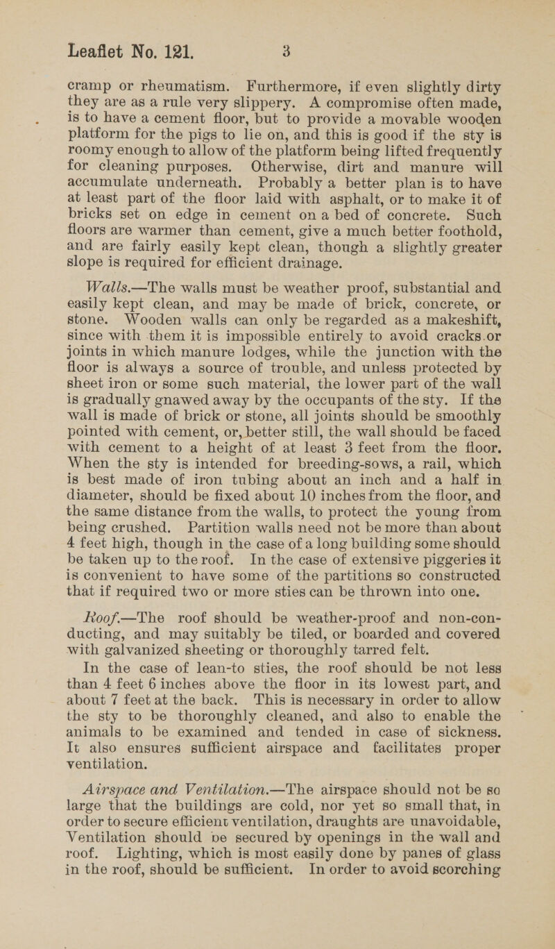 cramp or rheumatism. Furthermore, if even slightly dirty they are as a rule very slippery. A compromise often made, is to have a cement floor, but to provide a movable wooden platform for the pigs to lie on, and this is good if the sty is roomy enough to allow of the platform being lifted frequently for cleaning purposes. Otherwise, dirt and manure will accumulate underneath. Probably a better plan is to have at least part of the floor laid with asphalt, or to make it of bricks set on edge in cement ona bed of concrete. Such floors are warmer than cement, give a much better foothold, and are fairly easily kept clean, though a slightly greater slope is required for efficient drainage. Walls.—The walls must be weather proof, substantial and easily kept clean, and may be made of brick, concrete, or stone. Wooden walls can only be regarded as a makeshift, Since with them it is impossible entirely to avoid cracks.or joints in which manure lodges, while the junction with the floor is always a source of trouble, and unless protected by sheet iron or some such material, the lower part of the wall is gradually gnawed away by the occupants of the sty. If the wall is made of brick or stone, all joints should be smoothly pointed with cement, or, better still, the wall should be faced with cement to a height of at least 3 feet from the floor. When the sty is intended for breeding-sows, a rail, which is best made of iron tubing about an inch and a half in. diameter, should be fixed about 10 inches from the floor, and the same distance from the walls, to protect the young from being crushed. Partition walls need not be more than about 4 feet high, though in the case of a long building some should be taken up to theroof. In the case of extensive piggeries it is convenient to have some of the partitions so constructed that if required two or more sties can be thrown into one. ftoof.—The roof should be weather-proof and non-con- ducting, and may suitably be tiled, or boarded and covered with galvanized sheeting or thoroughly tarred felt. In the case of lean-to sties, the roof should be not less than 4 feet 6 inches above the floor in its lowest part, and about 7 feet at the back. This is necessary in order to allow the sty to be thoroughly cleaned, and also to enable the animals to be examined and tended in case of sickness. It also ensures sufficient airspace and facilitates proper ventilation. Airspace and Ventilation.—The airspace should not be so large that the buildings are cold, nor yet so small that, in order to secure efficient ventilation, draughts are unavoidable, Ventilation should pe secured by openings in the wall and roof. Lighting, which is most easily done by panes of glass in the roof, should be sufficient. In order to avoid scorching