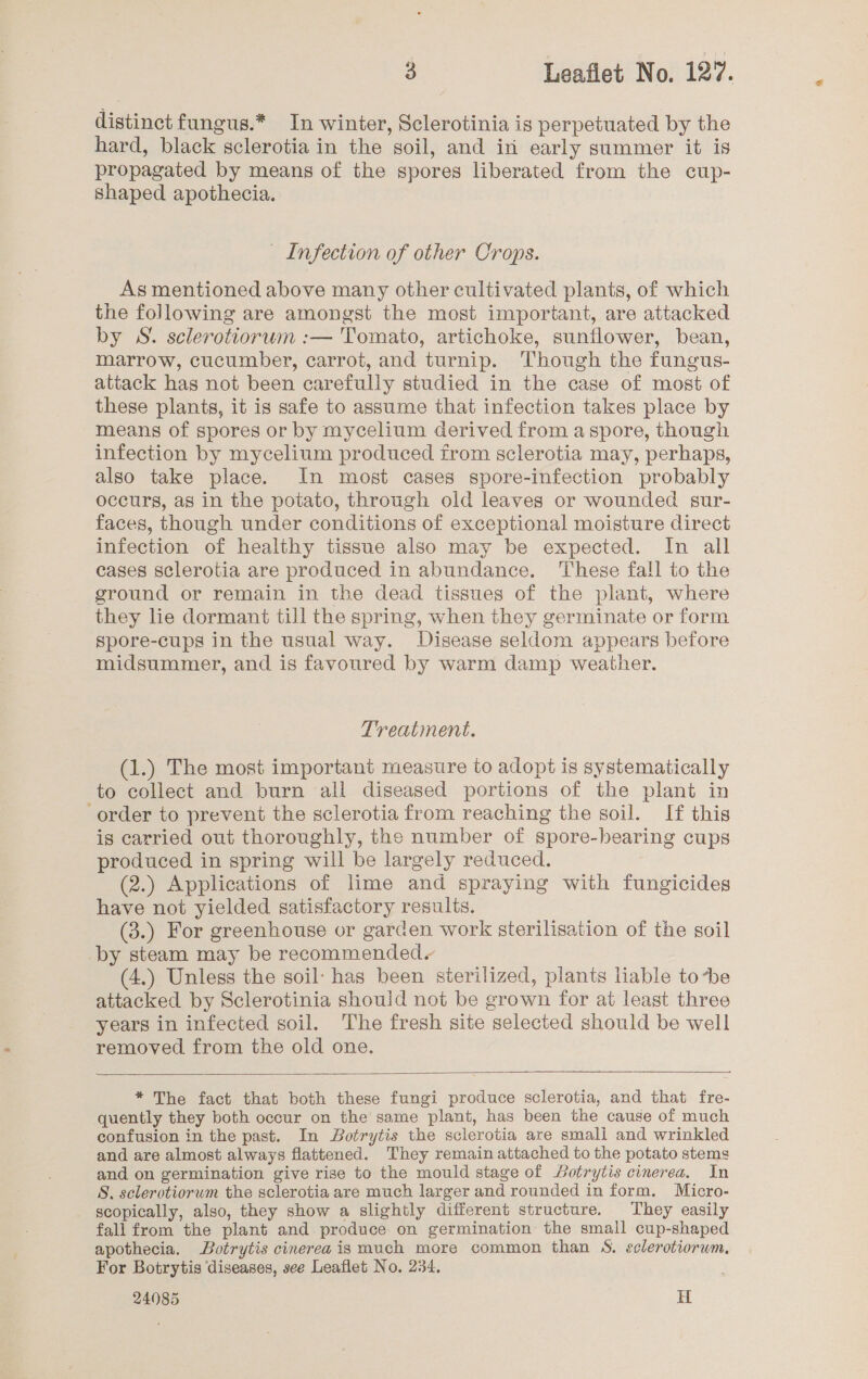 distinct fungus.* In winter, Sclerotinia is perpetuated by the hard, black sclerotia in the soil, and in early summer it is propagated by means of the spores liberated from the cup- Shaped apothecia. Infection of other Crops. As mentioned above many other cultivated plants, of which the following are amongst the most important, are attacked by S. sclerotiorwn :— Tomato, artichoke, sunflower, bean, marrow, cucumber, carrot, and turnip. Though the fungus- attack has not been carefully studied in the case of most of these plants, it is safe to assume that infection takes place by means of spores or by mycelium derived from aspore, though infection by mycelium produced from sclerotia may, perhaps, also take place. In most cases spore-infection probably occurs, as in the potato, through old leaves or wounded sur- faces, though under conditions of exceptional moisture direct infection of healthy tissue also may be expected. In all cases sclerotia are produced in abundance. ‘These fall to the ground or remain in the dead tissues of the plant, where they lie dormant till the spring, when they germinate or form spore-cups in the usual way. Disease seldom appears before midsummer, and is favoured by warm damp weather. Treatment. (1.) The most important measure to adopt is systematically to collect and burn all diseased portions of the plant in order to prevent the sclerotia from reaching the soil. If this is carried out thoroughly, the number of spore-hbearing cups produced in spring will be largely reduced. (2.) Applications of lime and spraying with fungicides have not yielded satisfactory results. (3.) For greenhouse or garden work sterilisation of the soil by steam may be recommended. (4.) Unless the soil: has been sterilized, plants liable to*be attacked by Sclerotinia should not be grown for at least three years in infected soil. The fresh site selected should be well removed from the old one.  * The fact that both these fungi produce sclerotia, and that fre- quently they both occur on the same plant, has been the cause of much confusion in the past. In Botrytis the sclerotia are smali and wrinkled and are almost always flattened. They remain attached to the potato stems and on germination give rise to the mould stage of otrytis cinerea. In S. sclerotiorum the sclerotia are much larger and rounded in form. Micro- scopically, also, they show a slightly different structure. They easily fall from the plant and produce on germination the small cup-shaped apothecia. Botrytis cinerea is much more common than S. sclerotiorum, For Botrytis diseases, see Leaflet No. 234.