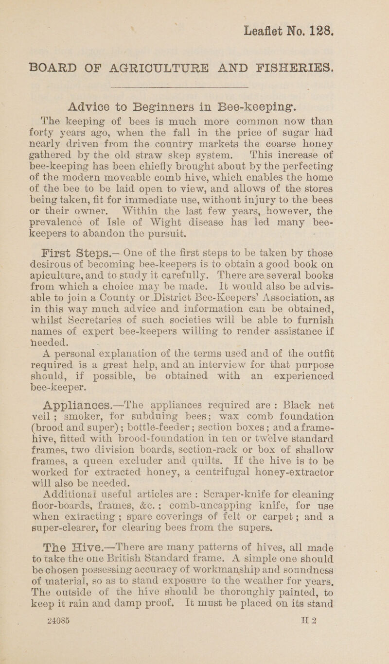 BOARD OF AGRICULTURE AND FISHERIES. Advice to Beginners in Bee-keeping. The keeping of bees is much more common now than forty years ago, when the fall in the price of sugar had nearly driven from the country markets the coarse honey gathered by the old straw skep system. ‘This increase of bee-keeping has been chiefly brought about by the perfecting of the modern moveable comb hive, which enables the home of the bee to be laid open to view, and allows of the stores being taken, fit for immediate use, without injury to the bees or their owner. Within the last few years, however, the prevalence of Isle of Wight disease has led many bee- keepers to abandon the pursuit. First Steps.— One of the first steps to be taken by those desirous of becoming bee-keepers is to obtain a good book on apiculture, and to study it carefully. There are several books from which a choice may be made. It would also be advis- able to join a County or.District Bee-Keepers’ Association, as in this way much advice and information can be obtained, whilst Secretaries of such societies will be able to furnish names of expert bee-keepers willing to render assistance if needed. A personal explanation of the terms used and of the outfit required is a great help, and an interview for that purpose should, if possible, be obtained with an experienced bee- keeper. Appliances.—The appliances required are: Black net veil; smoker, for subduing bees; wax comb foundation (brood and super); bottle-feeder; section boxes; and a frame- hive, fitted with brood-foundation in ten or twelve standard frames, two division boards, section-rack or box of shallow frames, a queen excluder and quilts. If the hive is to be worked for extracted honey, a centrifugal honey-extractor will also be needed. Additionai useful articles are: Scraper-knife for cleaning floor-boards, frames, &amp;c.; comb-uncapping knife, for use when extracting ; spare coverings of felt or carpet; and a super-clearer, for clearing bees from the supers. The Hive.—There are many patierns of hives, all made to take the one British Standard frame. A simple one should be chosen possessing accuracy of workmanship and soundness of material, so as to stand exposure to the weather for years, The outside of the hive should be thoroughly painted, to keep it rain and damp proof. lt must be placed on its stand