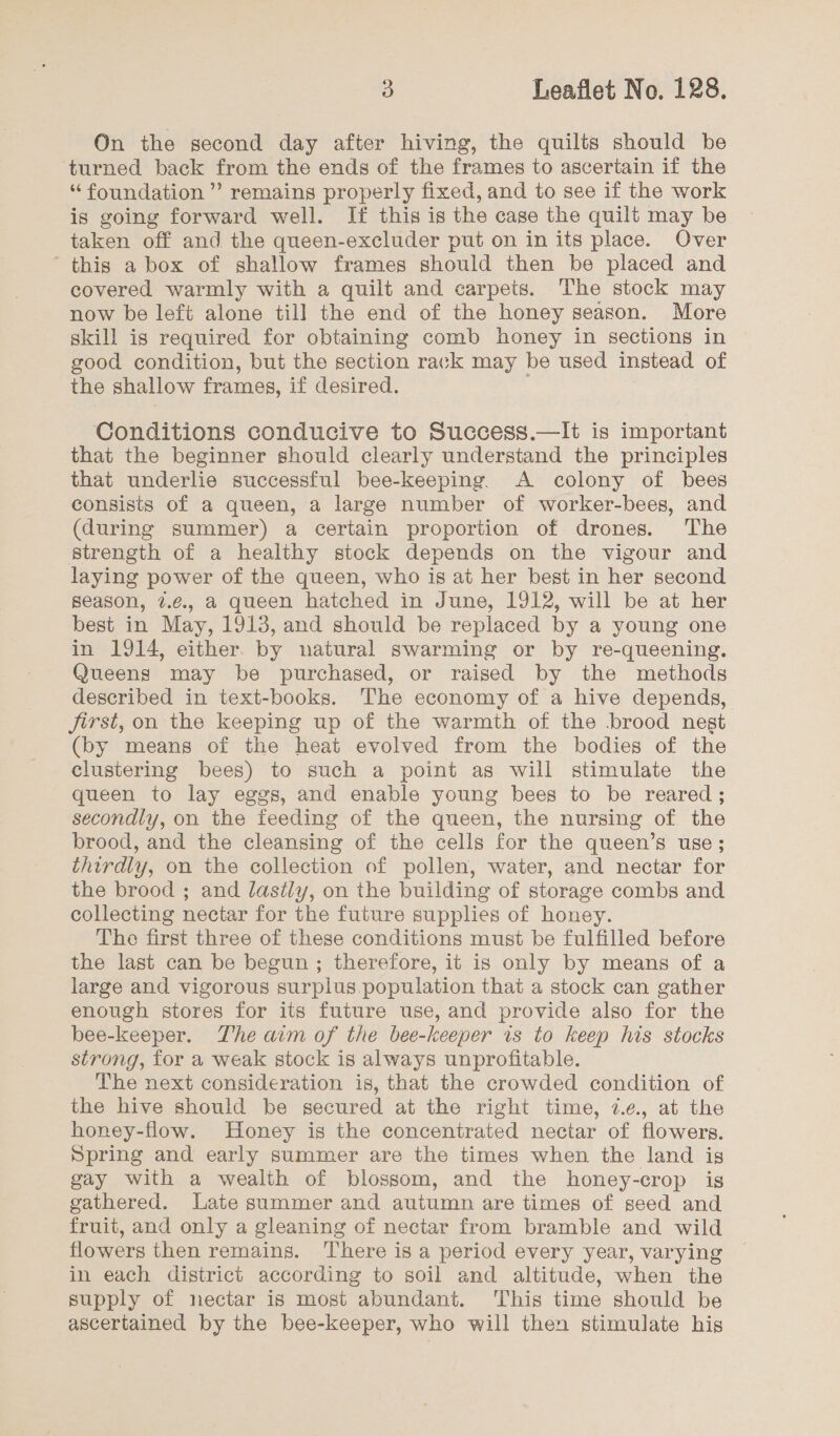 On the second day after hiving, the quilts should be turned back from the ends of the frames to ascertain if the “ foundation ” remains properly fixed, and to see if the work is going forward well. If this is the case the quilt may be taken off and the queen-excluder put on in its place. Over this a box of shallow frames should then be placed and covered warmly with a quilt and carpets. The stock may now be left alone till the end of the honey season. More skill is required for obtaining comb honey in sections in good condition, but the section rack may be used instead of the shallow frames, if desired. Conditions conducive to Success.—It is important that the beginner should clearly understand the principles that underlie successful bee-keeping. A colony of bees consists of a queen, a large number of worker-bees, and (during summer) a certain proportion of drones. The strength of a healthy stock depends on the vigour and laying power of the queen, who is at her best in her second season, 7.¢., a queen hatched in June, 1912, will be at her best in May, 1913, and should be replaced by a young one in 1914, either. by natural swarming or by re-queening. Queens may be purchased, or raised by the methods described in text-books. The economy of a hive depends, first, on the keeping up of the warmth of the brood negt (by means of the heat evolved from the bodies of the clustering bees) to such a point as will stimulate the queen to lay eggs, and enable young bees to be reared ; secondly, on the feeding of the queen, the nursing of the brood, and the cleansing of the cells for the queen’s use; thirdly, on the collection of pollen, water, and nectar for the brood ; and lastly, on the building of storage combs and collecting nectar for the future supplies of honey. The first three of these conditions must be fulfilled before the last can be begun ; therefore, it is only by means of a large and vigorous surplus population that a stock can gather enough stores for its future use, and provide also for the bee-keeper. The aim of the bee-keeper is to keep his stocks strong, for a weak stock is always unprofitable. The next consideration is, that the crowded condition of the hive should be secured at the right time, 7.¢., at the honey-flow. Honey is the concentrated nectar of flowers. Spring and early summer are the times when the land is gay with a wealth of blossom, and the honey-crop is gathered. Late summer and autumn are times of seed and fruit, and only a gleaning of nectar from bramble and wild flowers then remains. There is a period every year, varying in each district according to soil and altitude, when the supply of nectar is most abundant. ‘This time should be ascertained by the bee-keeper, who will then stimulate his
