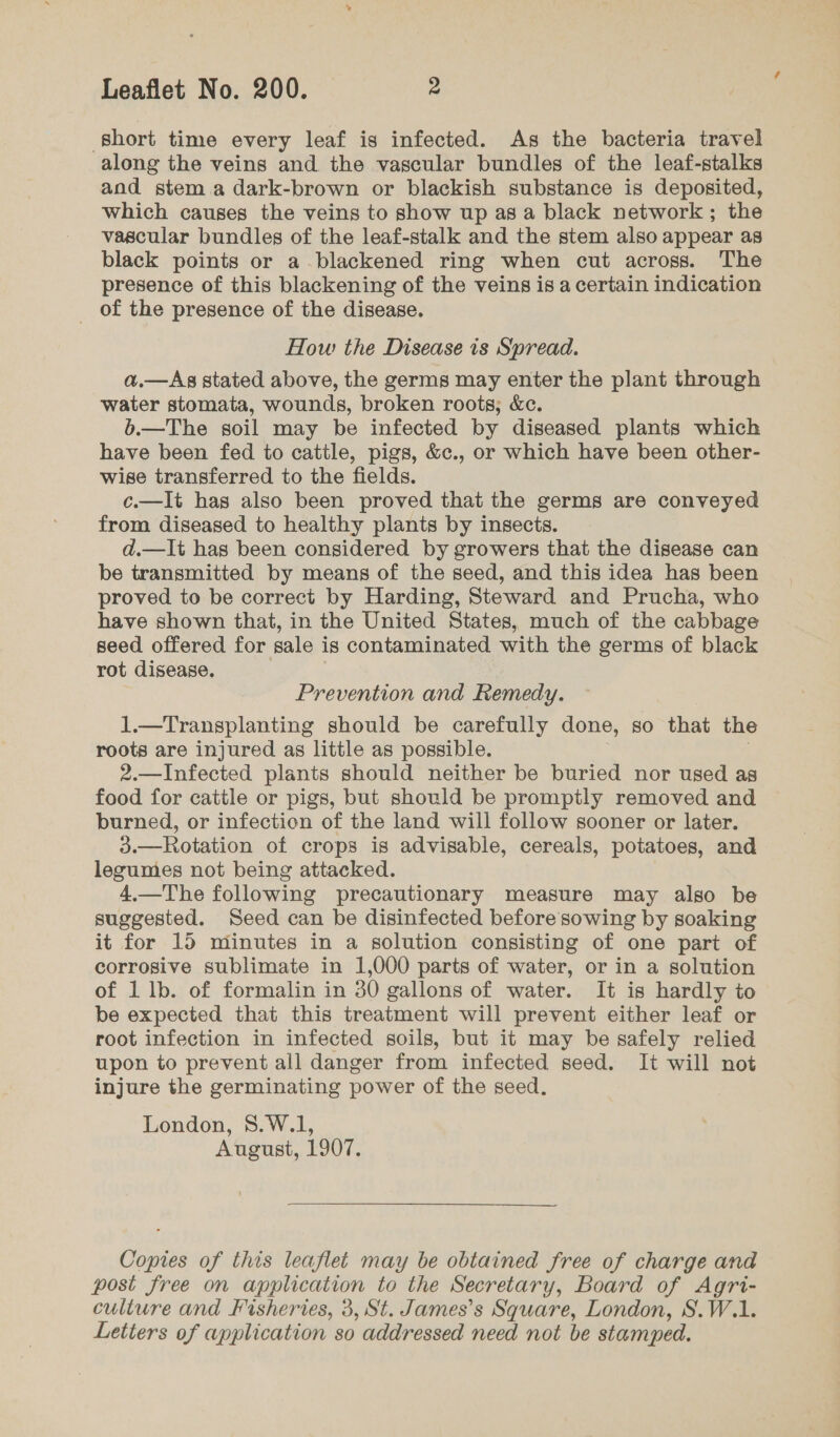 ‘short time every leaf is infected. As the bacteria travel along the veins and the vascular bundles of the leaf-stalks and stem.a dark-brown or blackish substance is deposited, which causes the veins to show up as a black network; the vascular bundles of the leaf-stalk and the stem also appear as black points or a blackened ring when cut across. The presence of this blackening of the veins is a certain indication _ of the presence of the disease. How the Disease is Spread. a.—As stated above, the germs may enter the plant through water stomata, wounds, broken roots; &amp;c. b.—The soil may be infected by diseased plants which have been fed to cattle, pigs, &amp;c., or which have been other- wise transferred to the fields. c.—It has also been proved that the germs are conveyed from diseased to healthy plants by insects. d.—It has been considered by growers that the disease can be transmitted by means of the seed, and this idea has been proved to be correct by Harding, Steward and Prucha, who have shown that, in the United States, much of the cabbage seed offered for sale is contaminated with the germs of black rot disease. Prevention and Remedy. 1.—Transplanting should be carefully done, so that the roots are injured as little as possible. 2.—Infected plants should neither be buried nor used as food for cattle or pigs, but should be promptly removed and burned, or infection of the land will follow sooner or later. 3.—Rotation of crops is advisable, cereals, potatoes, and legumes not being attacked. 4.—The following precautionary measure may also be suggested. Seed can be disinfected before sowing by soaking it for 15 minutes in a solution consisting of one part of corrosive sublimate in 1,000 parts of water, or in a solution of 1 lb. of formalin in 30 gallons of water. It is hardly to be expected that this treatment will prevent either leaf or root infection in infected soils, but it may be safely relied upon to prevent all danger from infected seed. It will not injure the germinating power of the seed. London, S8.W.1, August, 1907. Copies of this leaflet may be obtained free of charge and post free on application to the Secretary, Board of Agri- culture and Fisheries, 3, St. James’s Square, London, S.W.1.