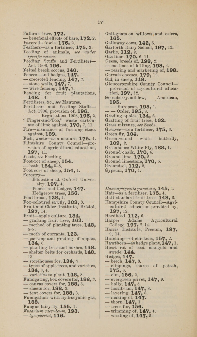 Fallows, bare, 1'72. — beneficial effects of bare, 1'72, 2. Faverolle fowls, 1'76, 2. Feathers—as a fertiliser, 1'75, 3. Feeding of animals, see wnder specifie names. Feeding Stuffs and Fertilisers— Act, 1906, 196. ¥elted beech coccus, 140. Fences—and hedges, 147. — creosoted fencing, 14'7, 7. — stone walls, 14'7, 7. — wire fencing, 147, 7. Fencing for fruit plantations, 148, 14. Fertilisers, &amp;c., see Manures. Fertilisers and Feeding Stuffs— Act, 1906, provision of, 196. — — — Regulations, 1906, 196, 2. “ Finger-and-Toe,” waste carbon- ate of lime against, 1'70, 7, 11. Fire—insurance of farming stock against, 189. Fish, waste—as a manure, 175, 4. Flintshire County Council—pro- vision of agricultural education, Foods, see Feeding. Foot-rot of sheep, 154. — bath, 154, 5-8. Foot sore of sheep, 154, 1. Forestry— Education at Oxford Univer- sity, 197, 4. Fences and hedges, 147. Hedgerow trees, 156. Foul brood, 128, 4. Fox-coloured sawfly, 103, 3. Fruit and Cider Institute, Bristol, 197, 14. Fruit—apple culture, 134. — grafting fruit trees, 162. — method of planting trees, 148, 5-8, — moth of currants, 123. — packing and grading of apples, 34, 6 — planting trees and bushes, 148. — shelter belts for orchards, 148, 13. — storehouses for, 134, 7. — types of apple trees, and varieties, 134, 3, 4. — varieties to plant, 148, 8. Fumigating, box covers for, 188, 3. — canvas covers for, 188, 3. — sheets for, 188, 3. — tent covers for, 188, 3. Fumigation with hydrocyanic gas, 188. Fungus fairy-fly, 155, 1. — lycopersici, 116. iv   Gall-gnats on willows, and osiers, Galloway cows, 142, 5. Garforth Dairy School, 19'7, 13. Garlic, 112, 2. Gas lime, 1'70, 6, 11. Geese, breeds of, 198, 2. — methods of killing, 198, 4. — rearing and marketing of, 198. Gervais cheeses, 1'79, 12. , Gid, in sheep, 119. Gloucestershire County Council— provision of agricultural educa- tion, 19'7, 12. Gooseberry-mildew, 195 American, uropean, 195, 1. — — Order, 195, 8. Grading apples, 134, 6. Grafting of fruit trees, 162. Grass mixture, see Seeds. Greaves—as a fertiliser, 1'75, 3. Green fly, 104. Green-veined 109, 2. Greenhouse White Fly, 188, 1. Ground chalk, 1'70, 6. Ground lime, 1'70, 5. Ground limestone, 1'70, 5. Groundsel, 112, 2. Gypsum, 170, 4. white butterfly, Haemaphysalis punctata, 145, 1. Hair—as a fertiliser, 1'75, 4. Half-standard fruit trees, 148, 3. Hampshire County Council—Agri- cultural education provided by, 1977, 12. Hardhead, 112, 6. Harper Adams College, 19'7, 7, 14. Harris Institute, Preston, 197, 9, 14, Hatching—of chickens, 15'7, 2. Hawthorn—as hedge plant, 14'7, 1. Heart rot of beet, mangold and swede, 144. Hedges, 14:'7. — beech, 14'7, 8. — clippings, source of potash, 8 — elm, 156. 2. — evergreen privet, 14'7, 9. — holly, 14°, 8. — hornbeam, 147, 8. — layering, 14'7, 6. — making of, 147. — thorn, 147, 1. — trees for, 156. — weeding of, 14'7, 5. Agricultural