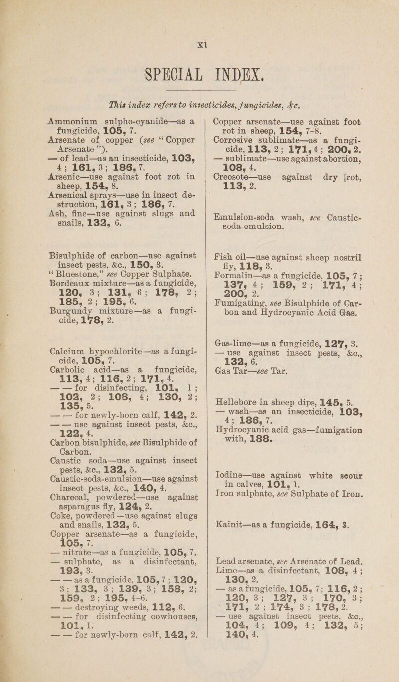   Arsenate ’”’), 4; 161,3; 186, 7. struction, 161, 3; 186, 7. Ash, fine—use against slugs and Bisulphide of carbon—use against insect pests, &amp;c., 150, 3. ‘* Bluestone,” see Copper Sulphate. Bordeaux mixture—as a fungicide, E2053 3 13h5 6 ;° PTE; (2; 185, 2; 195, 6. Burgundy mixture—as a fungi- cide, 178, 2. Calcium hypochlorite—as a fungi- cide, 105, 7. Carbolic acid—as a fungicide, 113, 4; 116, 2; 171, 4. ——for disinfecting, 101, 1; 102, 2; 108, 4; 130, 2; 135, 5. — — for newly-born calf, 142, 2. —— use against insect pests, Xc., 122, 4. Carbon bisulphide, see Bisulphide of Carbon. Caustic soda—use against insect pests, &amp;c., 132, 5. Caustic-soda-emulsion—use against insect pests, &amp;c., 140, 4. Charcoal, powderec—use against asparagus fly, 124, 2. Coke, powdered—use against slugs and snails, 132, 5. Copper arsenate—as a fungicide, 105, 7. — nitrate—as a fungicide, 105, 7. — sulphate, as a _ disinfectant, 193, 3. — —asa fungicide, 105, 7; 120, 3; 133, 3; 139, 3; 158, 2; 159, 2; 195, 4-6. — — destroying weeds, 112, 6. -—-—for disinfecting cowhouses, 101, 1. — — for newly-born calf, 142, 2. Copper arsenate—use against foot Corrosive sublimate—as a fungi- cide, 113, 2; 1'771,4; 200, 2. — sublimate—use against abortion, 108, 4. Creosote—use against dry [rot, Emulsion-soda wash, sce Caustic- soda-emulsion. Fish oil—use against sheep nostril fly, 118, 3 Formalin—as a fungicide, 105, 7; 137, 4; 159, 2; L171, 4; 200, 2. : Fumigating, see Bisulphide of Car- bon and Hydrocyanic Acid Gas. Gas-lime—as a fungicide, 12'7, 3. — use against insect pests, &amp;c., Gas Tar—see Tar. Hellebore in sheep dips, 145, 5. — wash—as an insecticide, 103, 4; 186, 7. Hydrocyanic acid gas—fumigation with, 188. Iodine—use against white seour in calves, LOL, 1. Tron sulphate, see Sulphate of Iron. Kainit—as a fungicide, 164, 3. Lead arsenate, see Arsenate of Lead. Lime—as a disinfectant, 108, 4; 130, 2. — asafungicide, 105, 7; 116, 2; ¥20, 3; 127, 3; 170, 3; 171, 2; 174, 3; 1'78, 2. — use against insect pests, &amp;c., 104, 4; 109, 4; 132, 5; 140, 4.