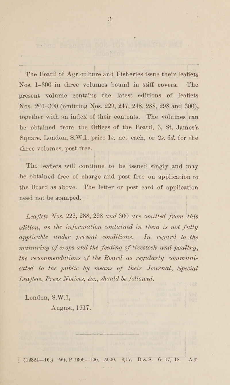 Ene Board of Weacninie and Fisheries issue their leaflets Nos. 1-300 in three volumes bound in stiff covers. ‘lhe present volume contains the latest editions of leaflets Nos. 201-300 (omitting Nos. 229, 247, 248, 288, 298 and 300), together with an index of their contents. The volumes | can be obtained from the Offices of the Board, 3, St. James’s Square, London, 8.W.1, price ls. net each, or 2s. 6d. for the three volumes, post free. The leaflets will continue to be issued singly and may -be obtained free of charge and post free on application to the Board as above. The letter or post card of application need not be stamped. Leaflets Nos. 229, 288, 298 and 300 are omitted from this edition, as the information contained in them is not fully applicable under present conditions. In regard to the manuring of crops and the feeding of livestock and poultry, the recommendations of the Board as regularly communt- cated to the public by means of their Journal, Special Leaflets, Press Notices, &amp;c., should be followed. London, 8.W.1, August, 1917. —  ; (12824—16.) Wt. P1609—100, 5000. 8/17. D&amp;S. G 17/18 AF