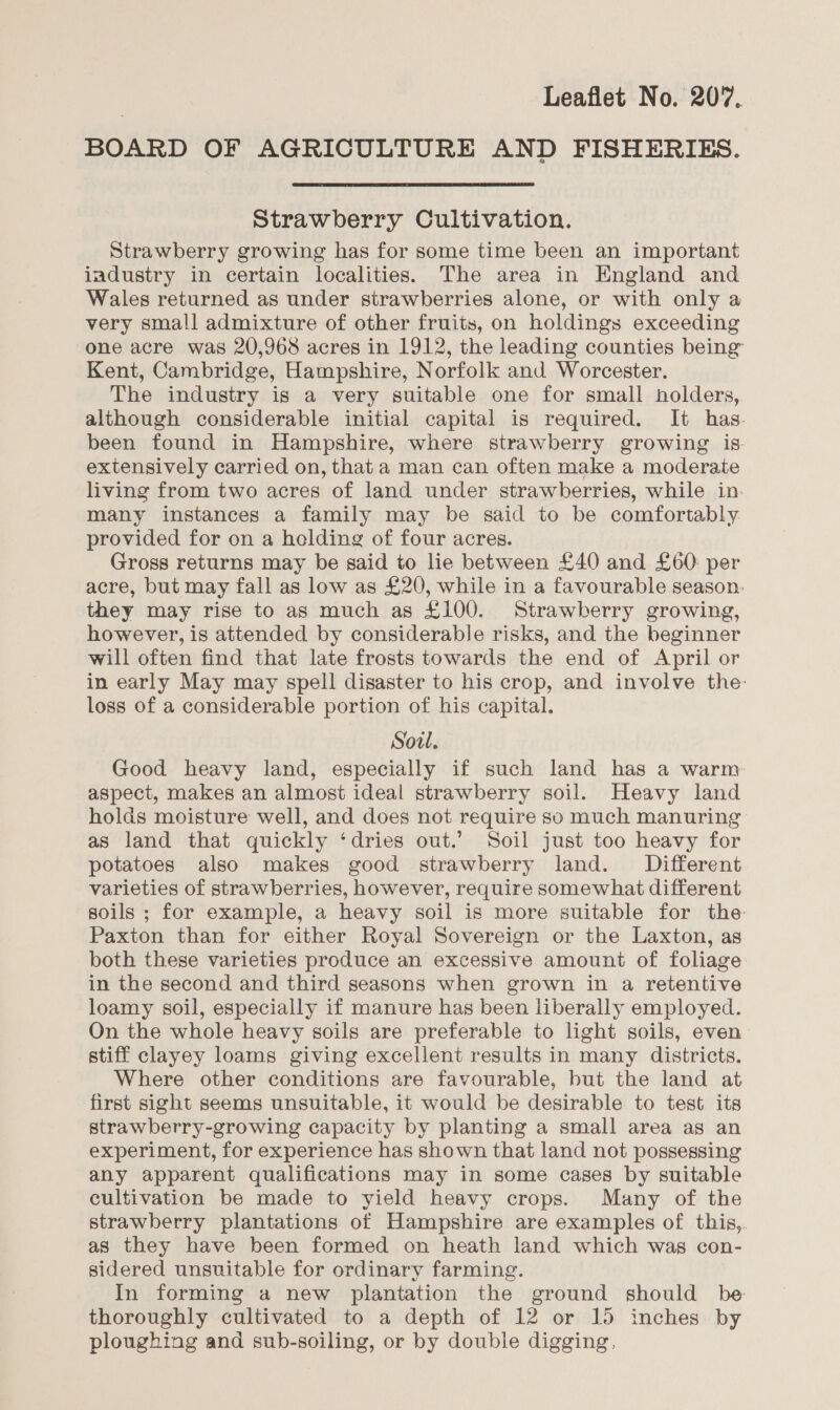 BOARD OF AGRICULTURE AND FISHERIES. Strawberry Cultivation. Strawberry growing has for some time been an important iadustry in certain localities. The area in England and Wales returned as under strawberries alone, or with only a very small admixture of other fruits, on holdings exceeding one acre was 20,968 acres in 1912, the leading counties being Kent, Cambridge, Hampshire, Norfolk and Worcester. The industry is a very suitable one for small holders, although considerable initial capital is required. It has. been found in Hampshire, where strawberry growing is. extensively carried on, that a man can often make a moderate living from two acres of land under strawberries, while in. many instances a family may be said to be comfortably provided for on a helding of four acres. Gross returns may be said to lie between £40 and £60 per acre, but may fall as low as £20, while in a favourable season. they may rise to as much as £100. Strawberry growing, however, is attended by considerable risks, and the beginner will often find that late frosts towards the end of April or in early May may spell disaster to his crop, and involve the: loss of a considerable portion of his capital. Soul. Good heavy land, especially if such land has a warm aspect, makes an almost ideal strawberry soil. Heavy land holds moisture well, and does not require so much manuring as land that quickly ‘dries out.’ Soil just too heavy for potatoes also makes good strawberry land. Different varieties of strawberries, however, require somewhat different soils ; for example, a heavy soil is more suitable for the Paxton than for either Royal Sovereign or the Laxton, as both these varieties produce an excessive amount of foliage in the second and third seasons when grown in a retentive loamy soil, especially if manure has been liberally employed. On the whole heavy soils are preferable to light soils, even stiff clayey loams giving excellent results in many districts. Where other conditions are favourable, but the land at first sight seems unsuitable, it would be desirable to test its strawberry-growing capacity by planting a small area as an experiment, for experience has shown that land not possessing any apparent qualifications may in some cases by suitable cultivation be made to yield heavy crops. Many of the strawberry plantations of Hampshire are examples of this,. as they have been formed on heath land which was con- sidered unsuitable for ordinary farming. In forming a new plantation the ground should be thoroughly cultivated to a depth of 12 or 15 inches by ploughing and sub-soiling, or by double digging,