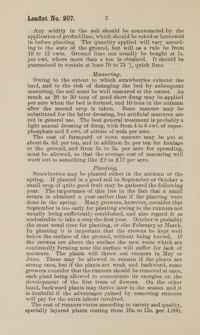 Any acidity in the soil should be counteracted by the application of grotind:lime, which should be raked or harrowed in before planting. The quantity applied will vary accord- ing to the state of the ground, but will as a rule be from 10 tc 12 cwts. Ground lime can usually be bought at ls. per cwt. where more than a ton is obtained. It should be guaranteed to contain at least 70 to 75 °/, quick lime. Manuring. Owing to the extent to which strawberries exhaust the land, and to the risk of damaging the bed by subsequent manuring, the soil must be well manured at the outset. As much as 20 to 30 tons of good short dung may be applied per acre when the bed is formed, and 10 tons in the autumn after the second crop is taken. Bone manure may be substituted for the latter dressing, but artificial manures are not in general use. The best general treatment is probably a light annual dressing of dung, with from 4 to 6 cwt. of super- phosphate and 2 cwt. of nitrate of soda per acre. The cost of farmyard or town manure may be put at about 6s. 6d. per ton, and in addition 2s. per ton for haulage to the ground, and from 2s. to 3s. per acre for spreading, must be allowed, so that the average cost of manuring will work out to something like £9 to £12 per acre. Planting. Strawberries may be planted either in the autumn or the spring. If planted in a good soil in September or October a small crop of quite good fruit may be gathered the following year. The importance of this lies in the fact that a small return is obtained a year earlier than if the planting were done in the spring. Many growers, however, consider that September is too early for planting owing to the runners not usually being sufficiently established, and also regard it as undesirable to take a crop the first year. October is probably the most usual time for planting, or else February or March. In planting it is important that the crowns be kept well below the surface of the ground, without being buried. If the crowns are above the surface the new roots which are continually forming near the surface will suffer for lack of moisture. The plants will throw out runners in May or June. These may be allowed to remain if the plants are strong ones, but if the plants are weak and backward, some growers consider that the runners should be removed at once, each plant being allowed to concentrate its energies on the development of the first truss of flowers. On the other hand, backward plants may thrive later in the season and it is doubtful if the advantages gained by removing runners will pay for the extra labour involved. The cost of runners varies according to variety and quality, specially layered plants costing from 10s. to 15s. per 1,000,