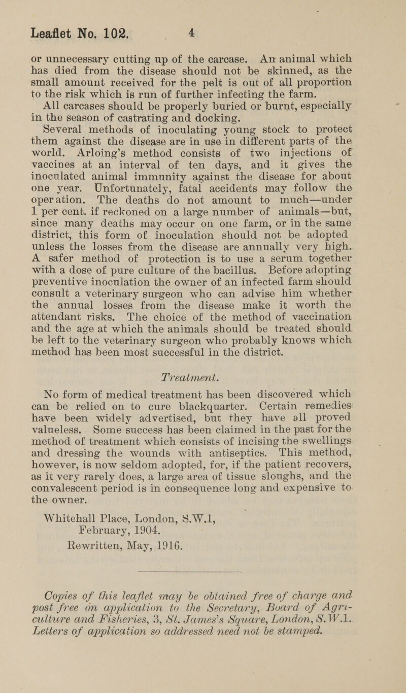 or unnecessary cutting up of the carcase. Amn animal which has died from the disease should not be skinned, as the small amount received for the pelt is out of all proportion to the risk which is run of further infecting the farm. All carcases should be properly buried or burnt, especially in the season of castrating and docking. Several methods of inoculating young stock to protect them against the disease are in use in different parts of the world. Arloing’s method consists of two injections of vaccines at an interval of ten days, and it gives the inoculated animal immunity against the disease for about one year. Unfortunately, fatal accidents may follow the operation. The deaths do not amount to much—under 1 per cent. if reckoned on a large number of animals—but, since many deaths may occur on one farm, or in the same district, this form of inoculation should not be adopted unless the losses from the disease are annually very high. A safer method of protection is to use a serum together with a dose of pure culture of the bacillus. Before adopting preventive inoculation the owner of an infected farm should consult a veterinary surgeon who can advise him whether the annual losses from the disease make it worth the attendant risks. The choice of the method of vaccination and the age at which the animals should be treated should be left to the veterinary surgeon who probably knows which method has been most successful in the district. Treatment. No form of medical treatment has been discovered which can be relied on to cure blackquarter. Certain remedies: have been widely advertised, but they have all proved valueless. Some success has been claimed in the past for the method of treatment which consists of incising the swellings and dressing the wounds with antiseptics. This method, however, is now seldom adopted, for, if the patient recovers, as it very rarely does, a large area of tissue sloughs, and the convalescent period is in consequence long and expensive to the owner. Whitehall Place, London, 8.W.1, February, 1904. 3 Rewritten, May, 1916. Copies of this leaflet may be obtained free of charge and post free on application to the Secretary, Board of Agri- culture and Fisheries, 3, Si. James’s Square, London, S.W.1.