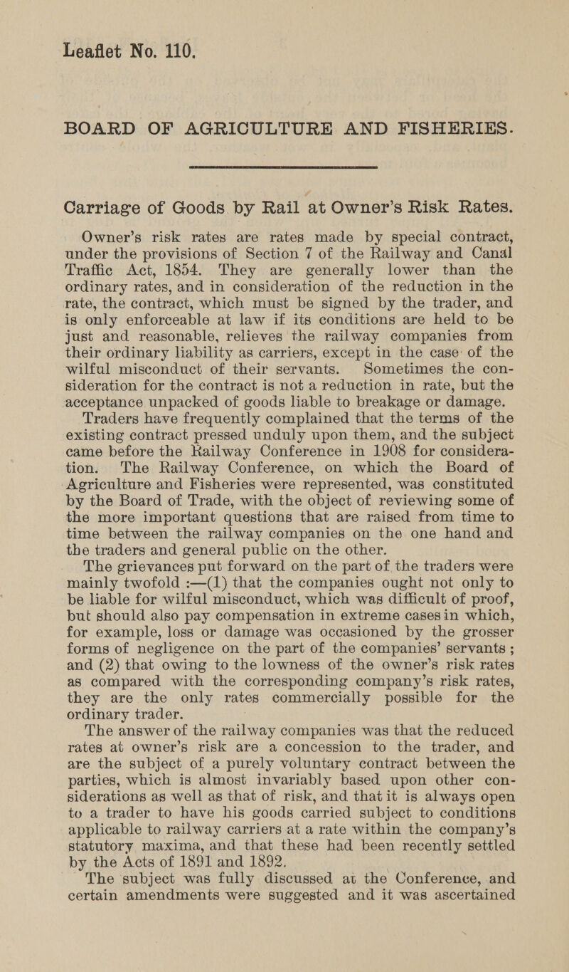 BOARD OF AGRICULTURE AND FISHERIES.  Carriage of Goods by Rail at Owner’s Risk Rates. Owner’s risk rates are rates made by special contract, under the provisions of Section 7 of the Railway and Canal Traffic Act, 1854. They are generally lower than the ordinary rates, and in consideration of the reduction in the rate, the contract, which must be signed by the trader, and is only enforceable at law if its conditions are held to be just and reasonable, relieves the railway companies from their ordinary liability as carriers, except in the case: of the wilful misconduct of their servants. Sometimes the con- sideration for the contract is not a reduction in rate, but the acceptance unpacked of goods liable to breakage or damage. Traders have frequently complained that the terms of the existing contract pressed unduly upon them, and the subject came before the Kailway Conference in 1908 for considera- tion. The Railway Conference, on which the Board of Agriculture and Fisheries were represented, was constituted by the Board of Trade, with the object of reviewing some of the more important questions that are raised from time to time between the railway companies on the one hand and the traders and general public on the other. The grievances put forward on the part of the traders were mainly twofold :—(1) that the companies ought not only to be liable for wilful misconduct, which was difficult of proof, but should also pay compensation in extreme casesin which, for example, loss or damage was occasioned by the grosser forms of negligence on the part of the companies’ servants ; and (2) that owing to the lowness of the owner's risk rates as compared with the corresponding company’s risk rates, they are the only rates commercially possible for the ordinary trader. The answer of the railway companies was that the reduced rates at owner’s risk are a concession to the trader, and are the subject of a purely voluntary contract between the parties, which is almost invariably based upon other con- siderations as well as that of risk, and that it is always open to a trader to have his goods carried subject to conditions applicable to railway carriers at a rate within the company’s statutory maxima, and that these had been recently settled by the Acts of 1891 and 1892. The subject was fully discussed at the Conference, and certain amendments were suggested and it was ascertained