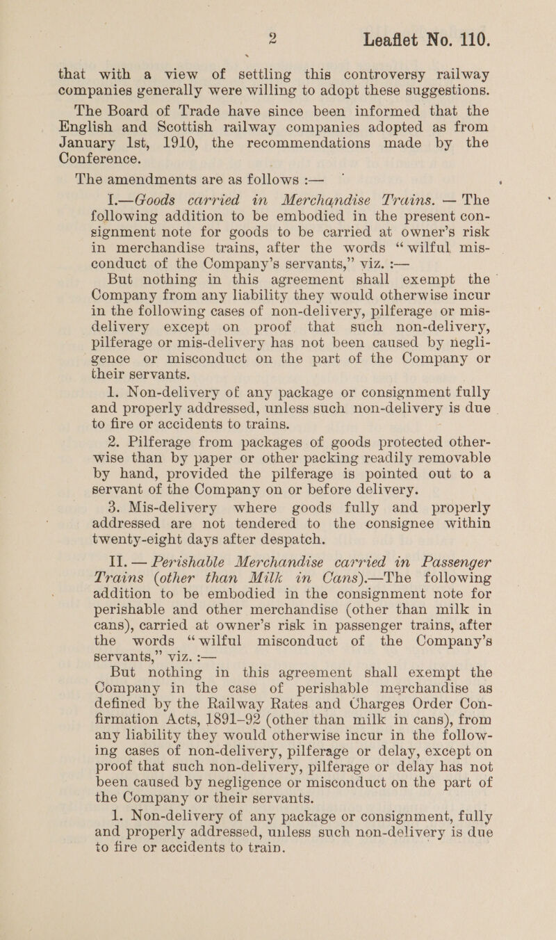 . that with a view of settling this controversy railway companies generally were willing to adopt these suggestions. The Board of Trade have since been informed that the English and Scottish railway companies adopted as from January Ist, 1910, the recommendations made by the Conference. The amendments are as follows :— 1.—Goods carried in Merchandise Trains. — The following addition to be embodied in the present con- signment note for goods to be carried at owner’s risk in merchandise trains, after the words “wilful mis- conduct of the Company’s servants,” viz. :— But nothing in this agreement shall exempt the Company from any liability they would otherwise incur in the following cases of non-delivery, pilferage or mis- delivery except on proof that such non-delivery, pilferage or mis-delivery has not been caused by negli- gence or misconduct on the part of the Company or their servants. 1. Non-delivery of any package or consignment fully and properly addressed, unless such non- delivery is due to fire or accidents to trains. 2. Pilferage from packages of goods protected other- wise than by paper or other packing readily removable by hand, provided the pilferage is pointed out to a servant of the Company on or before delivery. 3. Mis-delivery where goods fully and properly addressed are not tendered to the consignee within twenty-eight days after despatch. Il. — Perishable Merchandise carried in Passenger Trains (other than Milk in Cans).—The following addition to be embodied in the consignment note for perishable and other merchandise (other than milk in cans), carried at owner’s risk in passenger trains, after the words “wilful misconduct of the Company’s servants,” viz. :-— But nothing in this agreement shall exempt the Company in the case of perishable merchandise as defined by the Railway Rates and Charges Order Con- firmation Acts, 1891-92 (other than milk in cans), from any liability they would otherwise incur in the follow- ing cases of non-delivery, pilferage or delay, except on proof that such non-delivery, pilferage or delay has not been caused by negligence or misconduct on the part of the Company or their servants. 1. Non-delivery of any package or consignment, fully and properly addressed, unless such non-delivery is due to fire or accidents to train.