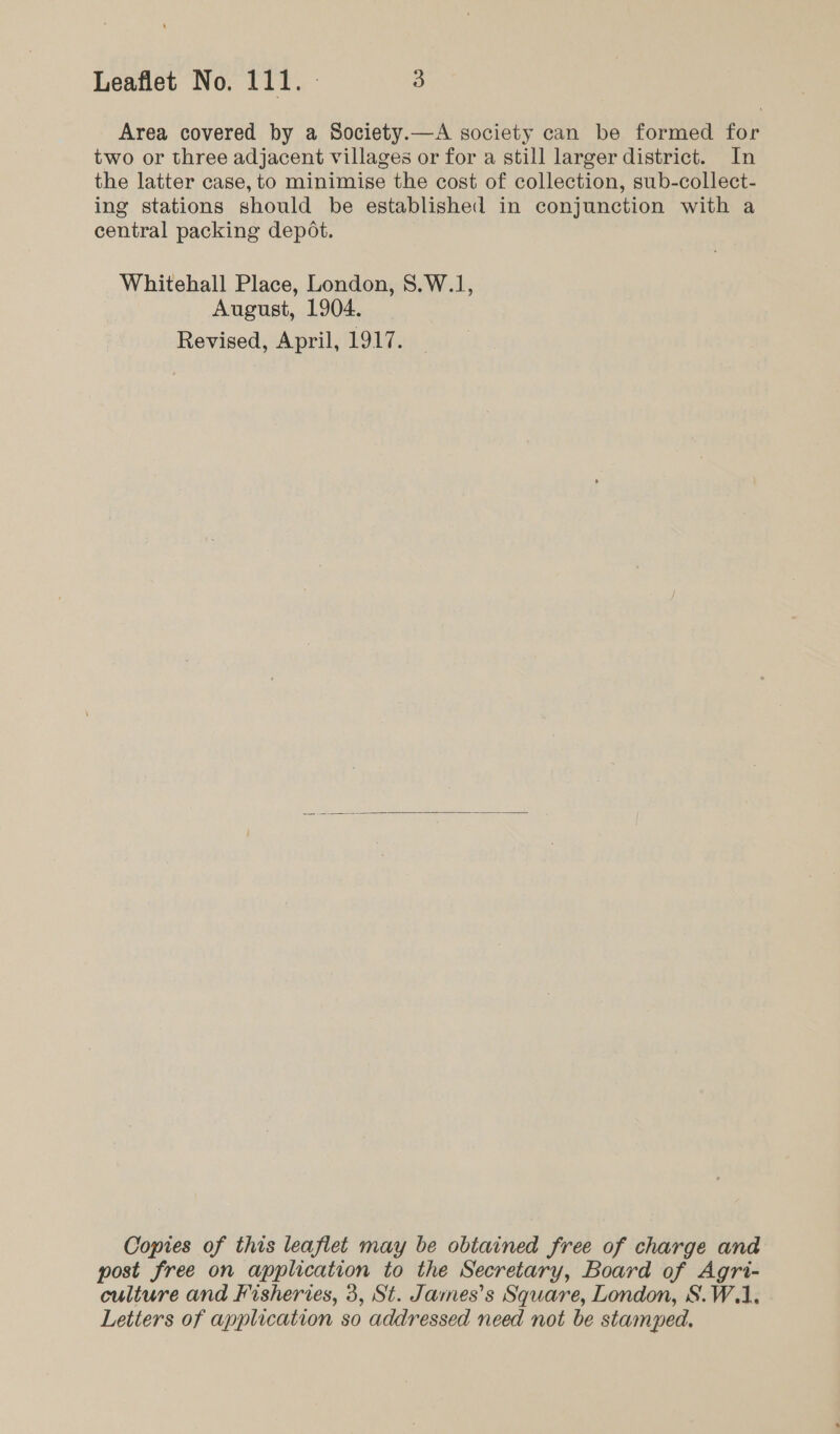 Area covered by a Society.—A society can be formed for two or three adjacent villages or for a still larger district. In the latter case, to minimise the cost of collection, sub-collect- ing stations should be established in conjunction with a central packing depot. Whitehall Place, London, S.W.1, August, 1904. Revised, April, 1917.  Copies of this leaflet may be obtained free of charge and post free on application to the Secretary, Board of Agri- culture and Fisheries, 3, St. James's Square, London, S.W.1. Letters of application so addressed need not be stamped,