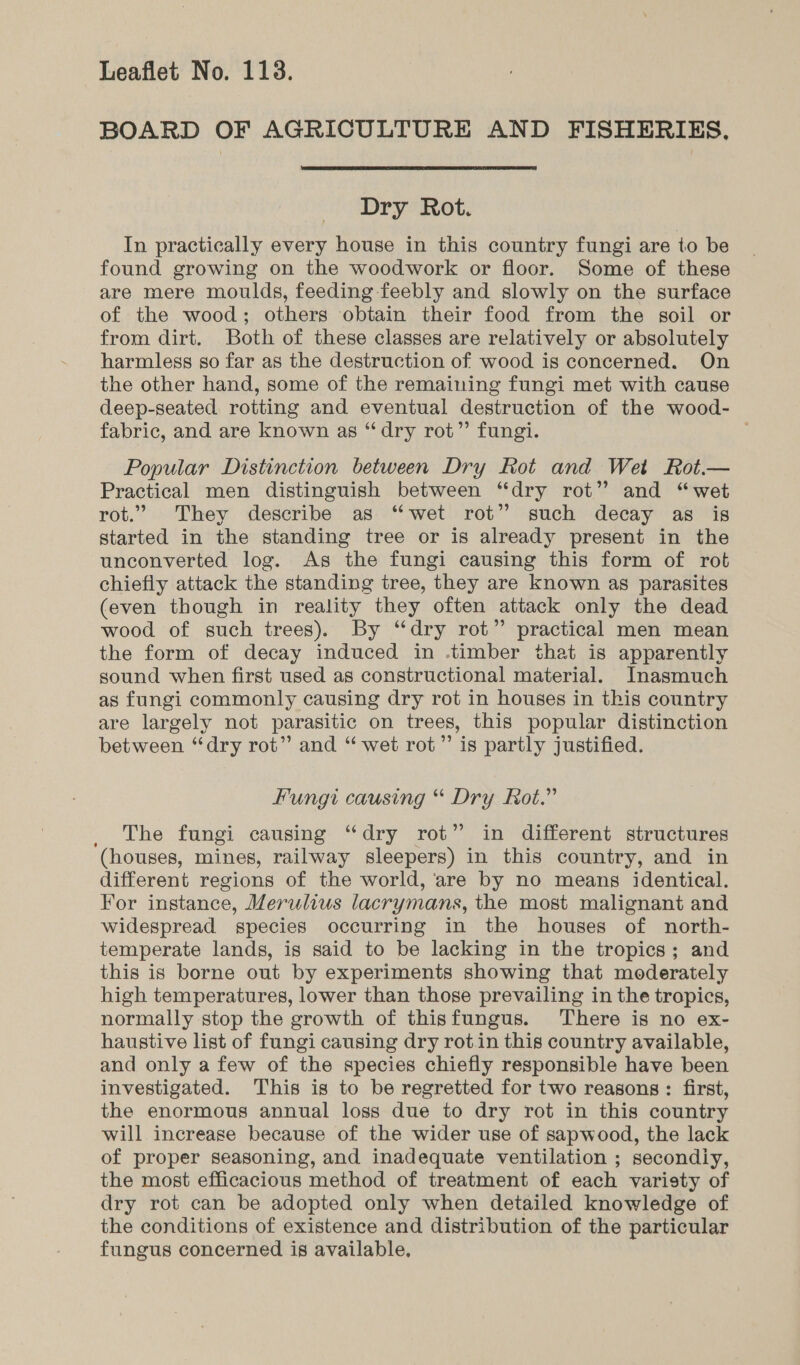 BOARD OF AGRICULTURE AND FISHERIES,  Dry Rot. In practically every house in this country fungi are to be found growing on the woodwork or floor. Some of these are mere moulds, feeding feebly and slowly on the surface of the wood; others obtain their food from the soil or from dirt. Both of these classes are relatively or absolutely harmless so far as the destruction of wood is concerned. On the other hand, some of the remaining fungi met with cause deep-seated rotting and eventual destruction of the wood- fabric, and are known as “dry rot” fungi. Popular Distinction between Dry Rot and Wet Rot.— Practical men distinguish between “dry rot” and “wet rot.” They describe as “wet rot” such decay as is started in the standing tree or is already present in the unconverted log. As the fungi causing this form of rot chiefly attack the standing tree, they are known as parasites (even though in reality they often attack only the dead wood of such trees). By “dry rot” practical men mean the form of decay induced in -timber that is apparently sound when first used as constructional material. Inasmuch as fungi commonly causing dry rot in houses in this country are largely not parasitic on trees, this popular distinction between “dry rot” and “ wet rot’ is partly justified. Fungi causing “ Dry Rot.” _ The fungi causing “dry rot” in different structures (houses, mines, railway sleepers) in this country, and in different regions of the world, are by no means identical. For instance, Merulius lacrymans, the most malignant and widespread species occurring in the houses of north- temperate lands, is said to be lacking in the tropics; and this is borne out by experiments showing that moderately high temperatures, lower than those prevailing in the tropics, normally stop the growth of thisfungus. There is no ex- haustive list of fungi causing dry rot.in this country available, and only a few of the species chiefly responsible have been investigated. This is to be regretted for two reasons: first, the enormous annual loss due to dry rot in this country will increase because of the wider use of sapwood, the lack of proper seasoning, and inadequate ventilation ; secondiy, the most efficacious method of treatment of each variety of dry rot can be adopted only when detailed knowledge of the conditions of existence and distribution of the particular fungus concerned is available,
