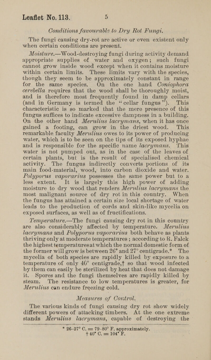 Conditions favourable to Dry Rot Fungi. The fungi causing dry-rot are active or even existent only when certain conditions are present. Moisture.—W oo0d-destroying fungi during activity demand appropriate supplies of water and oxygen; such fungi cannot grow inside wood except when it contains moisture within certain limits. These limits vary with the species, though they seem to be approximately constant in range for the same species. On the one hand Contophora cerebella requires that the wood shall be thoroughly moist, and is therefore most frequently found in damp cellars (and in Germany is termed the “cellar fungus”). This characteristic is so marked that the mere presence of this fungus suffices to indicate excessive dampness in a building. On the other hand Merulius lacrymans, when it has once gained a footing, can grow in the driest wood. This remarkable faculty Merulius owes to its power of producing water, which is to be seen on the tips of its exposed hyphae and is responsible for the specific name lacrymans. ‘This water is not pumped out, as in the case of the leaves of certain plants, but is the result of specialised chemical activity. The fungus indirectly converts portions of its main food-material, wood, into carbon dioxide and water. Polyporus vaporarius possesses the same power but to a less extent. It is largely this high power of adding moisture to dry wood that renders Merulius lacrymans the most malignant source of dry rot in this country. When the fungus has attained a certain size local shortage of water leads to the production of cords and skin-like mycelia on exposed surfaces, as well as of fructifications. Temperature.—The fungi causing dry rot in this country are also considerably affected by temperature. Merulius lacrymans and Polyporus vaporarius both behave as plants thriving only at moderate temperatures ; according to R. Falck the highest temperatures at which the normal domestic form of the former will grow is between 26° and 27° centigrade.* The mycelia of both species are rapidly killed by exposure to a temperature of only 40° centigrade,f so that wood infected by them can easily be sterilized by heat that does not damage it. Spores and the fungi themselves are rapidly killed by steam. The resistance to low temperatures is greater, for Merulius can endure freezing cold. Measures of Control. The various kinds of fungi causing dry rot show widely different powers of attacking timbers. At the one extreme stands Merulius lacrymans, capable of destroying the - * 296-27° C. = 79-80° F. approximately. + 40° C, = 104° F,