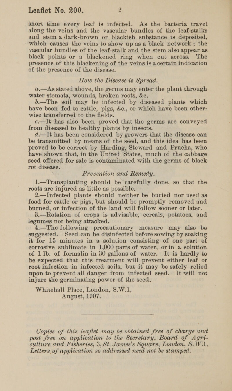 short time every leaf is infected. As the bacteria travel along the veins and the vascular bundles of the leaf-stalks and stem a dark-brown or blackish substance is deposited, which causes the veins to show up as a black network ; the vascular bundles of the leaf-stalk and the stem also appear as black points or a blackened ring when cut across. The presence of this blackening of the veins is a certain indication of the presence of the disease. How the Disease is Spread. a.—Ag stated above, the germs may enter the plant through water stomata, wounds, broken roots, &amp;c. b.—The soil may be infected by diseased plants which have been fed to cattle, pigs, &amp;c., or which have been other- wise transferred to the fields. c.—It has also been proved that the germs are conveyed from diseased to healthy plants by insects. d.—It has been considered by growers that the disease can be transmitted by means of the seed, and this idea has been proved to be correct by Harding, Steward and Prucha, who have shown that, in the United States, much of the cabbage seed offered for sale is contaminated with the germs of black rot disease. ; Prevention and Remedy. 1.—Transplanting should be carefully done, so that the roots are injured as little as possible. 2.—Infected plants should neither be buried nor used as food for cattle or pigs, but should be promptly removed and burned, or infection of the land will follow sooner or later. 3.—Rotation of crops is advisable, cereals, potatoes, and legumes not being attacked. . 4.—The following precautionary measure may also be suggested. Seed can be disinfected before sowing by soaking it for 15 minutes in a solution consisting of one part of corrosive sublimate in 1,000 parts of water, orin a solution of 1 lb. of formalin in 30 gallons of water. It is hardly to be expected that this treatment will prevent either leaf or root infection in infected soils, but it may be safely relied upon to prevent all danger from infected seed. It will not injure the germinating power of the seed, Whitehall Place, London, 8.W.1, August, 1907.  Copies of this leaflet may be obtained free of charge and post free on application to the Secretary, Board of Agri- culture and Fisheries, 3, St. James’s Square, London, S.W.1.
