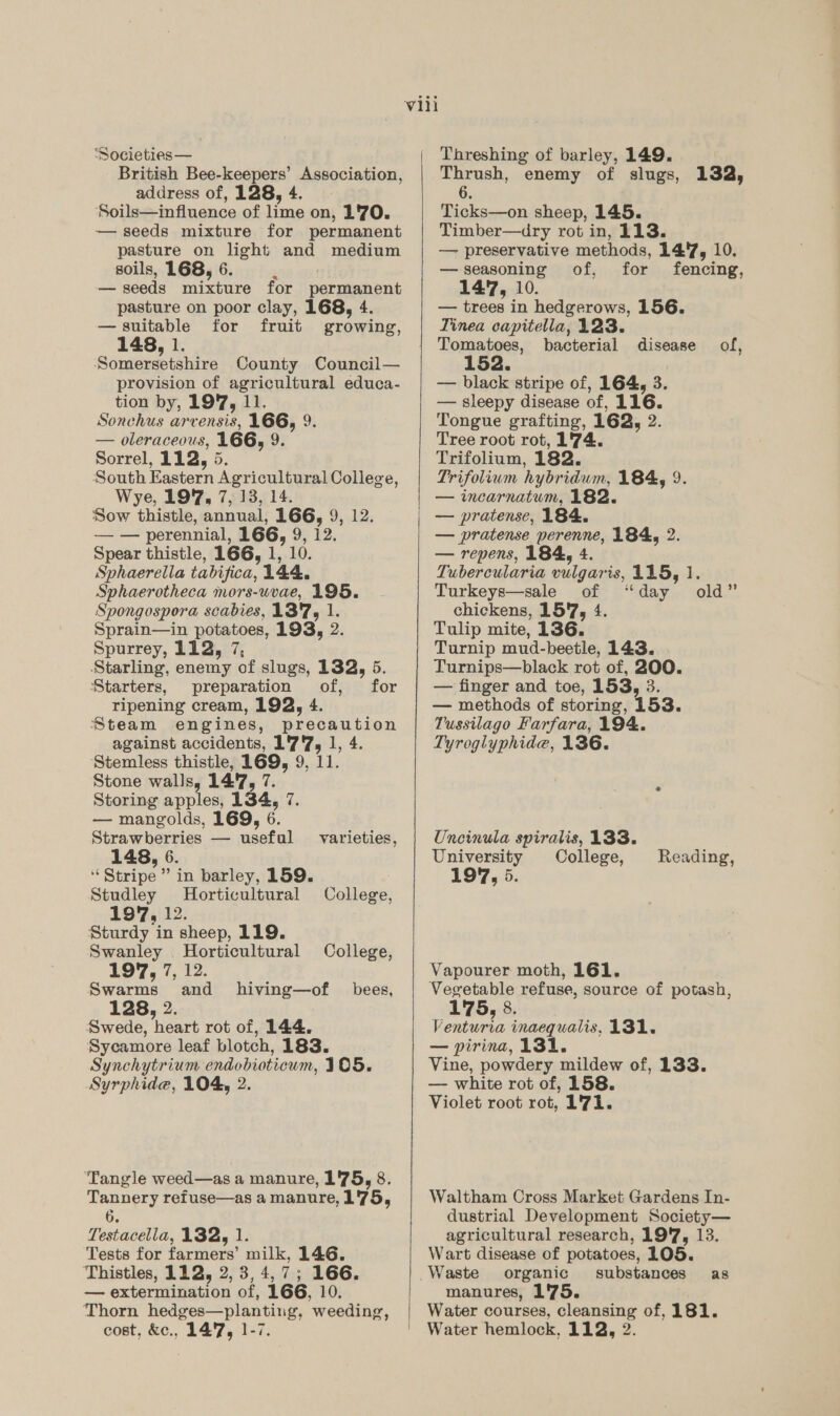 ‘Societies— British Bee-keepers’ erat anon: address of, 128, 4. ‘Soils—influence of lime on, 1'70. — seeds mixture for permanent pasture on light and medium soils, 168, 6. — seeds mixture for permanent pasture on poor clay, 168, 4. — suitable for fruit growing, 148, 1. Somersetshire County Council— provision of agricultural educa- tion by, 197, 11. Sonchus arvensis, L6G) 9: — oleraceous, 166, 9. Sorrel, 112, 5. South Eastern Agricultural College, Wye, 197, 7, 13, 14. Sow thistle, annual, 166, 9, 12. — — perennial, 166, 9, 12. Spear thistle, 166, 1, 10. Sphaerella tabisica, 144. Sphaerotheca mors-uvae, 195. Spongospora scabies, 137, 1. Sprain—in potatoes, 193, 2. Spurrey, 112, 7, Starling, enemy of slugs, 132, 5. Starters, preparation of, for ripening cream, 192, 4 Steam engines, precaution against accidents, ad at 1 4, ‘Stemless thistle, 169, 9, Stone walls, 1417, 7. Storing apples, 134, 7. — mangolds, 169, 6 Birae ane o usefal varieties, 148, 6 “ Stripe” in barley, 159. Studley Horticultural College, 197, Ae. Sturdy in sheep, 119. Swanley Horticultural College, 197, 7, 12. Swarms and hiving—of bees, 128, 2 Swede, ‘heart rot of, 144. Sycamore leaf blotch, 183. Synchytrium endobioticum, 105. Syrphide, 104, 2 Tangle weed—as a manure, 1'75, 8. Tape refuse—as a manure, 175, Tosiasella, 132, 1. Tests for farmers milk, 146. Thistles, 112, 2, 3, 4, 7; 166. — extermination of, 166, 10. Thorn hedges-—planting, weeding,    Threshing of barley, 149. a ay enemy of slugs, 132, ee sheep, 145. Timber—dry rot in, 113. — preservative methods, 14'7, 10. — seasoning of, for fencing, 147, 10. — trees in hedgerows, 156. Tinea capitella, 123. Tomatoes, bacterial disease of, 152. — black stripe of, 164, 3. — sleepy disease of, 116. Tongue grafting, 162, 2. Tree root rot, 1'74. Trifolium, 182. Trifolium hybridum, 184, 9. — incarnatum, 182. — pratense, 184. — pratense perenne, 184, 2. — repens, 184, 4 Tubercularia hah is, 115, 1. Turkeys—sale of ‘day chickens, 15'7, 4. Tulip mite, 136. Turnip mud- beetle, 143. Turnips—black rot of, 200. — finger and toe, 153, 3. — methods of storing, 153. Tussilago Farfara, 194. Tyroglyphide, 136. old” Uncinula spiralis, 133. University College, 197, 5 Reading, Vapourer moth, 161. Vegetable refuse, source of potash, 175, 8, V enturta inaequalis, 131. — pirina, 131. Vine, powdery mildew of, 133. — white rot of, 158. Violet root rot, 1°71. Waltham Cross Market Gardens In- dustrial Development Society— agricultural research, 19'7, 13. Wart disease of potatoes, 105. Waste organic substances as manures, 1'75. Water courses, cleansing of, 181.