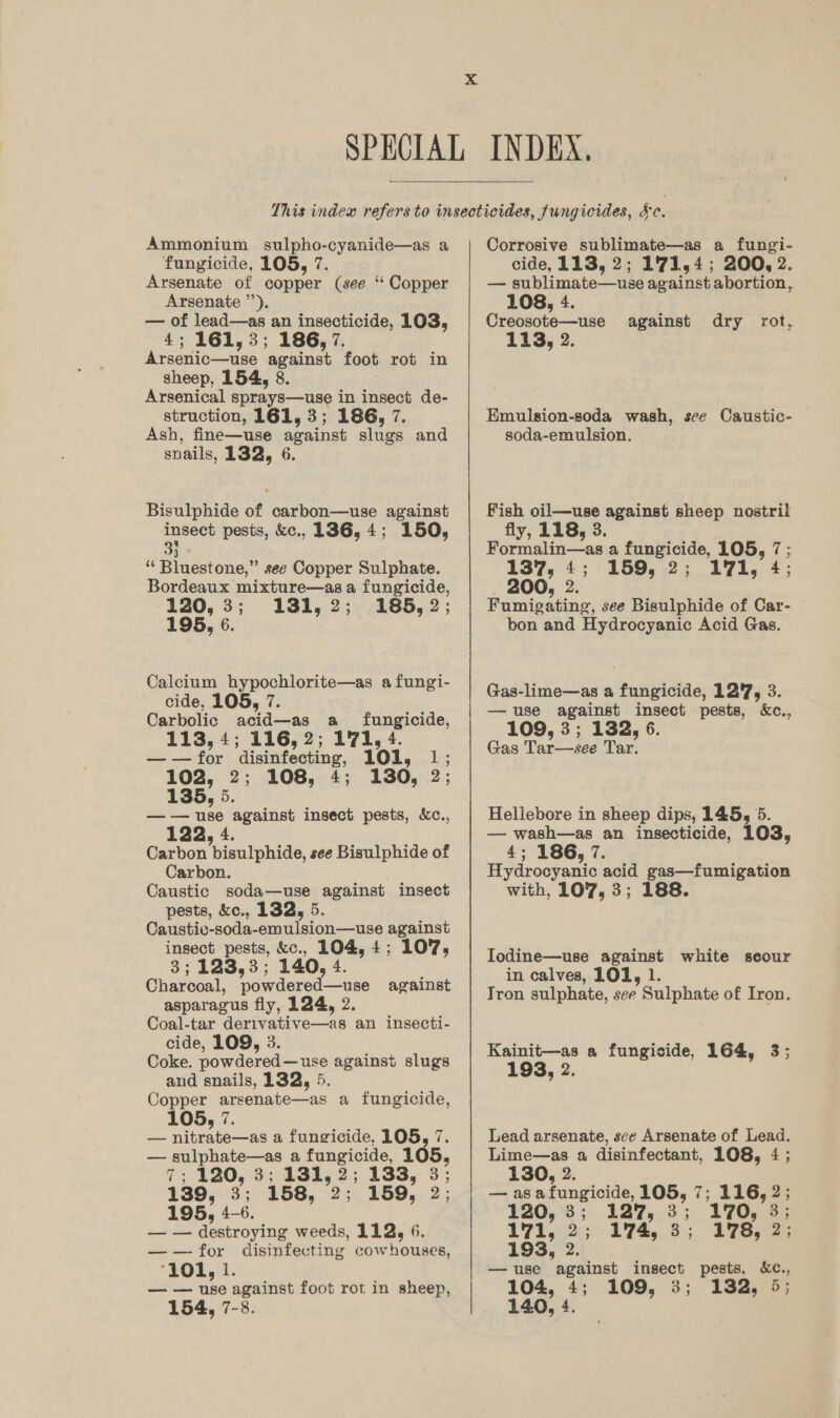  Ammonium sulpho-cyanide—as a fungicide, 105, 7. Arsenate of copper (see “ Copper Arsenate ’’). — of lead—as an insecticide, 103, 4; 161,3; 186, 7. Arsenic—use against foot rot in sheep, 154, 8. Arsenical sprays—use in insect de- struction, 161, 3; 186, 7. Ash, fine—use against slugs and snails, 132, 6. Bisulphide of carbon—use against insect pesis, &amp;c., 1386, 4; 150, 33 ‘“‘ Bluestone,” see Copper Sulphate. Bordeaux mixture—as a fungicide, 120, 3; 131,2; 185, 2; 195, 6. Calcium hypochlorite—as a fungi- cide, 105, a Carbolic acid—as a fungicide, 113, 4; 116, 2; 171, 4. ——for disinfecting, 101, 1; 102, 2; 108, 4; 130, 2; 135, 5. —-— use against insect pests, &amp;c., 122, 4. Carbon bisulphide, see Bisulphide of Carbon. . Caustic soda—use against insect pests, &amp;c., 132, 5. Caustic-soda-emulsion—use against insect pests, &amp;c., 104, 4; 107, 3; 123,3; 140, 4. Charcoal, powdered—use against asparagus fly, 124, 2. Coal-tar derivative—as an insecti- cide, 109, 3. Coke. powdered—use against slugs and snails, 132, 5. Copper arsenate—as a fungicide, 105, 7. — nitrate—as a fungicide, 105, 7. — sulphate—as a fungicide, 105, 139, 3; 158, 2; 159, 2; 195, 4-6. — — destroying weeds, 112, 6. ——for disinfecting cowhouses, ‘101, 1. — — use against foot rot in sheep,  Corrosive sublimate—as a fungi- cide, 113, 2; 1'71,4; 200, 2. — sublimate—use against abortion, 108, 4. Creosote—use 113, 2. against dry rot, Emulsion-soda wash, see Caustic- soda-emulsion. Fish oil—use against sheep nostril fly, 118, 3. Formalin—as a fungicide, 105, 7 ; 137, 4; 159, 2; 171, 4; 200, 2. Fumigating, see Bisulphide of Car- bon and Hydrocyanic Acid Gas. Gas-lime—as a fungicide, 127, 3. —use against insect pests, &amp;c., 109, 3; 132, 6. Gas Tar—see Tar. Hellebore in sheep dips, 145, 5. — wash—as an insecticide, 103, 4; 186, 7. Hydrocyanic acid gas—fumigation with, 107, 3; 188. Iodine—use against white seour in calves, 101, 1. Tron sulphate, see Sulphate of Iron. Kainit—as a fungicide, 164, 3; 193, 2. Lead arsenate, sce Arsenate of Lead. Lime—as a disinfectant, 108, 4 ; 130, 2. — as afungicide, 105, 7; 116, 2; 120, 3; 127, 3; 170, 3; 193, 2. — use against insect pests, &amp;€c., 104, 4; 109, 3; 132, 5;