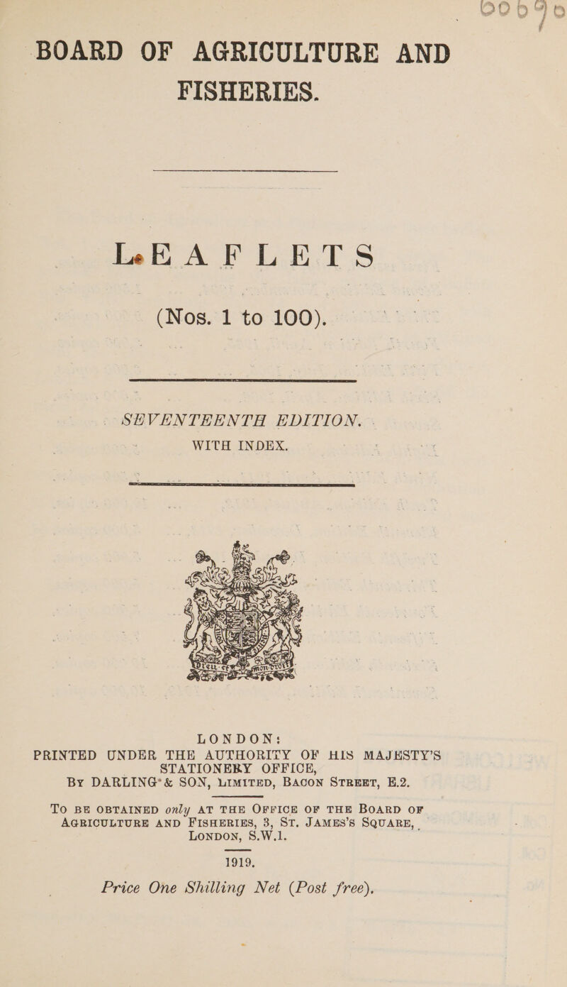 BOARD OF AGRICULTURE AND FISHERIES. LEAFLETS (Nos. 1 to 100). SEVENTEENTH EDITION. | WITH INDEX. :   PRINTED UNDER THE AUTHORITY OF HIS MAJESTY’S STATIONEBY OFFICE, By DARLING’ &amp; SON, LIMITED, BACON STREET, E.2. TO BE OBTAINED only AT THE OFFICE OF THE BOARD OF AGRICULTURE AND FISHERIES, 3, ST. JAMES’S SQUARE, LonpDOoN, S.W.1. 1919, Price One Shilling Net (Post free),