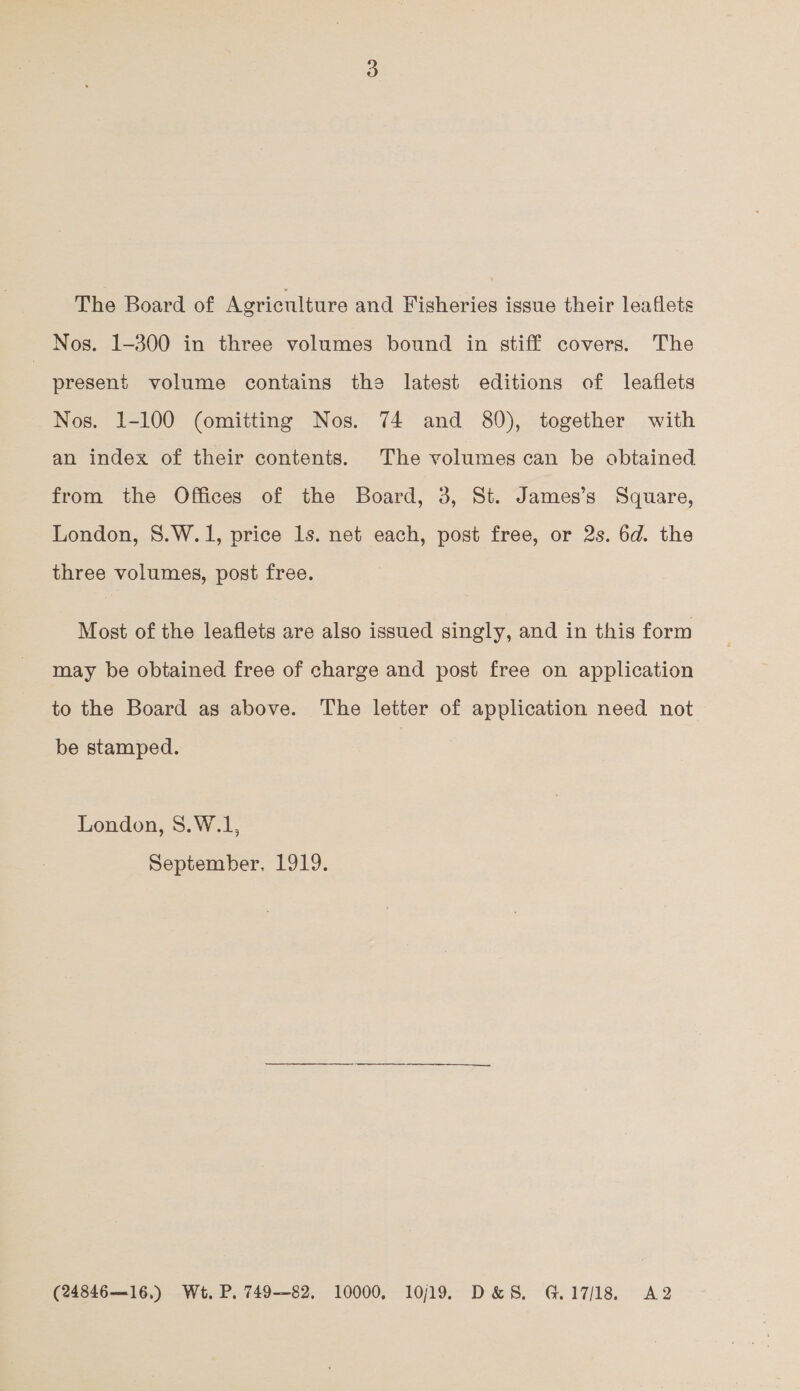 The Board of Agriculture and Fisheries issue their leaflets Nos. 1-300 in three volumes bound in stiff covers. The | present volume contains the latest editions of leaflets Nos. 1-100 (omitting Nos. 74 and 80), together with an index of their contents. The volumes can be obtained from the Offices of the Board, 3, St. James’s Square, London, 8.W.1, price ls. net each, post free, or 2s. 6d. the three volumes, post free. Most of the leaflets are also issued singly, and in this form may be obtained free of charge and post free on application to the Board as above. The letter of application need not be stamped. London, 8.W.1, September. 1919. (24846—16.) Wt. P. 749—82. 10000, 10/19. D&S. G.17/18. A2