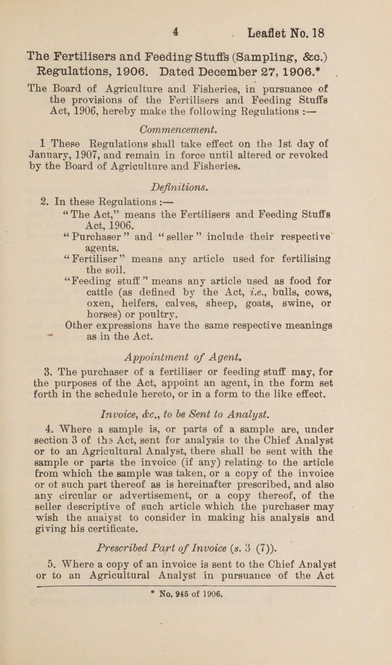 The Fertilisers and Feeding Stuffs (Sampling, &amp;0c.) Regulations, 1906. Dated December 27, 1906.* The Board of Agriculture and Fisheries, in pursuance of the provisions of the Fertilisers and Feeding Stuffs Act, 1906, hereby make the following Regulations :— Commencement. 1 These Regulations shall take effect on the Ist day of January, 1907, and remain in force until altered or revoked by the Board of Agriculture and Fisheries. Definitions. 2. In these Regulations :-— “The Act,” means the Fertilisers and Feeding Stuffs Act, 1906. “Purchaser” and “seller” include their respective agents. “Fertiliser”? means any article used for fertilising ' the soil. “Feeding stuff” means any article used as food for cattle (as defined by the Act, 2.e., bulls, cows, oxen, heifers, calves, sheep, goats, swine, or horses) or poultry. Other expressions have the same respective meanings ses as in the Act. Appointment of Agent. 3. The purchaser of a fertiliser or feeding stuff may, for the purposes of the Act, appoint an agent, in the form set forth in the schedule hereto, or in a form to the like effect. Invoice, &amp;c., to be Sent to Analyst. 4. Where a sample is, or parts of a sample are, under section 3 of ths Act, sent for analysis to the Chief Analyst or to an Agricultural Analyst, there shall be sent with the sample or parts the invoice (if any) relating. to the article from which the sample was taken, or a copy of the invoice or ot such part thereof as is hereinafter prescribed, and also any circular or advertisement, or a copy thereof, of the seller descriptive of such article which the purchaser may wish the analyst to consider in making his analysis and giving his certificate. | Prescribed Part of Invoice (s. 3 (7)). ). Where a copy of an invoice is sent to the Chief Analyst or to an Agricultural Analyst in pursuance of the Act 
