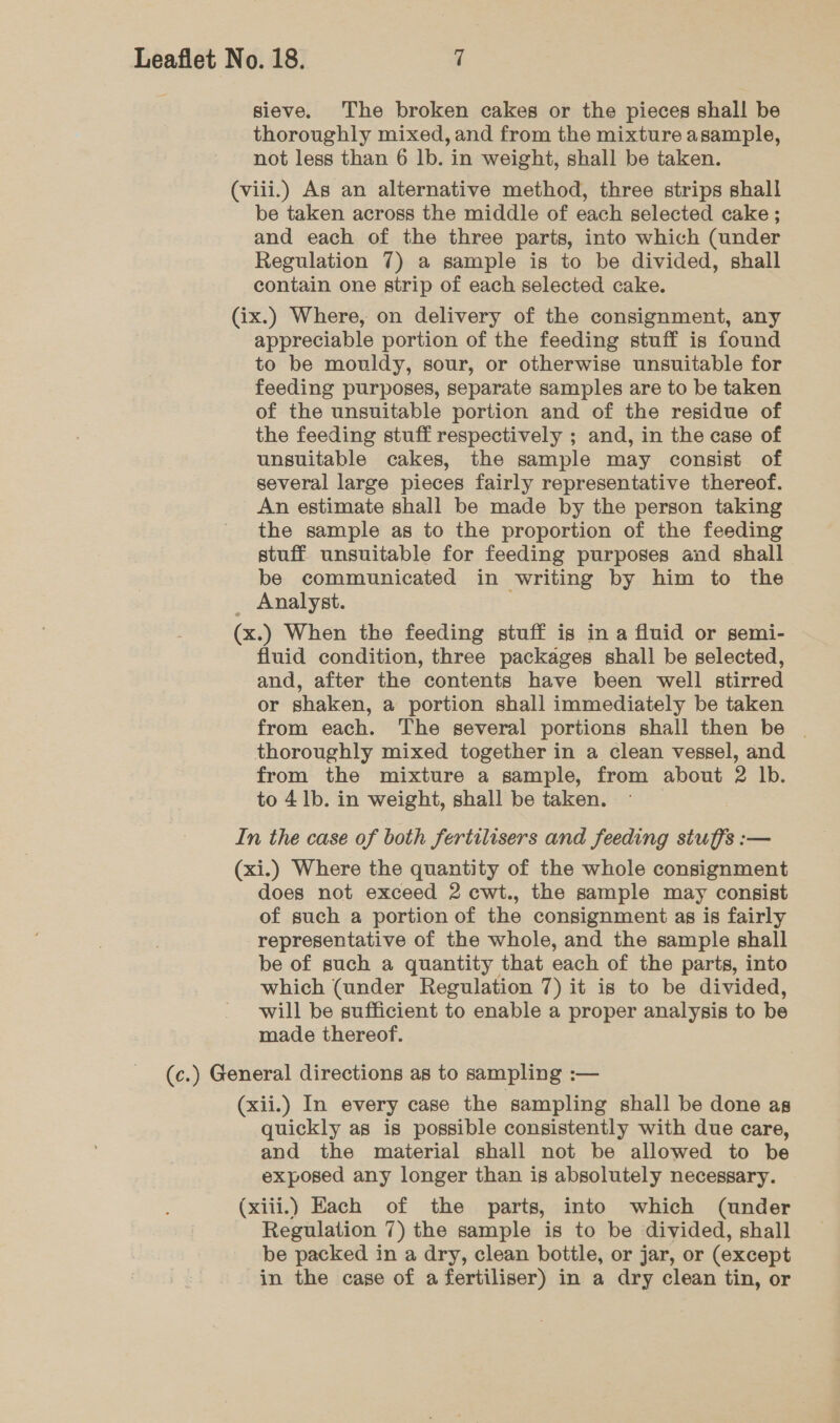 sieve. The broken cakes or the pieces shall be thoroughly mixed, and from the mixture asample, not less than 6 lb. in weight, shall be taken. (viii.) As an alternative method, three strips shall be taken across the middle of each selected cake ; and each of the three parts, into which (under Regulation 7) a sample is to be divided, shall contain one strip of each selected cake. (ix.) Where, on delivery of the consignment, any appreciable portion of the feeding stuff is found to be mouldy, sour, or otherwise unsuitable for feeding purposes, separate samples are to be taken of the unsuitable portion and of the residue of the feeding stuff respectively ; and, in the case of unsuitable cakes, the sample may consist of several large pieces fairly representative thereof. An estimate shall be made by the person taking the sample as to the proportion of the feeding stuff unsuitable for feeding purposes and shall be communicated in writing by him to the Analyst. (x.) When the feeding stuff is in a fluid or semi- fluid condition, three packages shall be selected, and, after the contents have been well stirred or shaken, a portion shall immediately be taken from each. The several portions shall then be | thoroughly mixed together in a clean vessel, and from the mixture a sample, from about 2 lb. to 41b. in weight, shall be taken. In the case of both Jertilisers and feeding stuffs :— (xi.) Where the quantity of the whole consignment does not exceed 2 cwt., the sample may consist of such a portion of the consignment as is fairly representative of the whole, and the sample shall be of such a quantity that each of the parts, into which (under Regulation 7) it is to be divided, will be sufficient to enable a proper analysis to be made thereof. (c.) General directions as to sampling :— (xii.) In every case the sampling shall be done as quickly as is possible consistently with due care, and the material shall not be allowed to be exposed any longer than is absolutely necessary. (xiii.) Each of the parts, into which (under Regulation 7) the sample is to be divided, shall be packed in a dry, clean bottle, or jar, or (except in the case of a fertiliser) in a dry clean tin, or