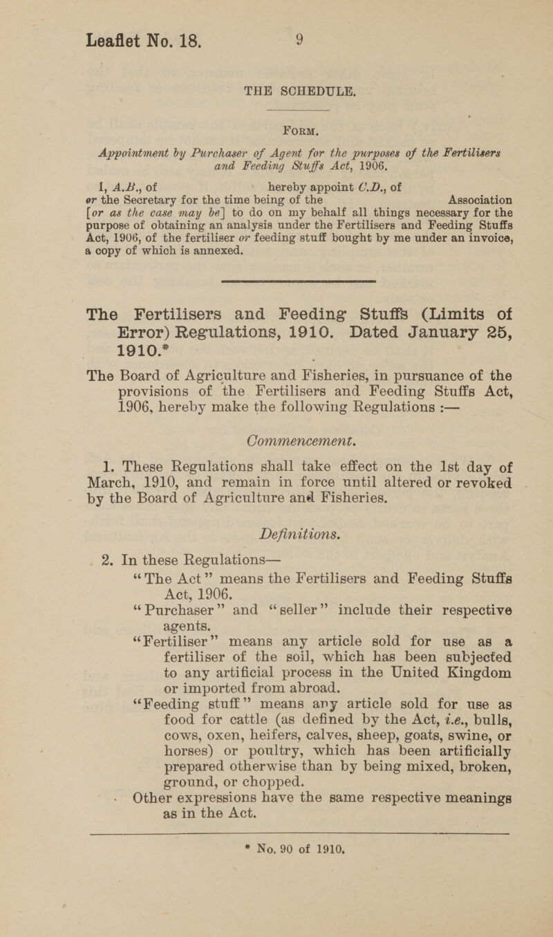 THE SCHEDULE. Form, Appointment by Purchaser of Agent for the purposes of the Fertilisers and Feeding Stuffs Act, 1906, 1A. of hereby appoint C.D., of or the Secretary for the time being of the Association [or as the case may be] to do on my behalf all things necessary for the purpose of obtaining an analysis under the Fertilisers and Feeding Stuffs Act, 1906, of the fertiliser 07 feeding stuff bought by me under an invoice, a copy of which is annexed. The Fertilisers and Feeding Stuffs (Limits of Error) Regulations, 1910. Dated January 25, 1910.* The Board of Agriculture and Fisheries, in pursuance of the provisions of the Fertilisers and Feeding Stuffs Act, 1906, hereby make the following Regulations :— Commencement. 1. These Regulations shall take effect on the Ist day of March, 1910, and remain in force until altered or revoked by the Board of Agriculture and Fisheries, | Definitions. 2. In these Regulations— “The Act” means the Fertilisers and Feeding Stuffs Act, 1906. “Purchaser” and “seller” include their respective agents. ‘Fertiliser’? means any article sold for use as a fertiliser of the soil, which has been subjected to any artificial process in the United Kingdom or imported from abroad. “Feeding stuff’ means any article sold for use as food for cattle (as defined by the Act, 7.¢., bulls, cows, oxen, heifers, calves, sheep, goats, swine, or horses) or poultry, which has been artificially prepared otherwise than by being mixed, broken, ground, or chopped. Other expressions have the same respective meanings as in the Act.