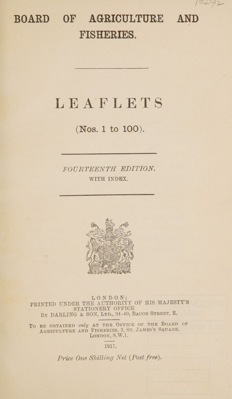 f BOARD OF AGRICULTURE AND FISHERIES. LEAFLETS (Nos. 1 to 100).  FOURTEENTH EDITION. WITH INDEX.   To BE OBTAINED only AT THE OFFICE OF THE BOARD OF AGRICULTURE AND FISHERIES, 3, ST. JAMES’S SQUARE, LONDON, 8.W.1. rs IE 7. Price One Shilling Net (Post free).