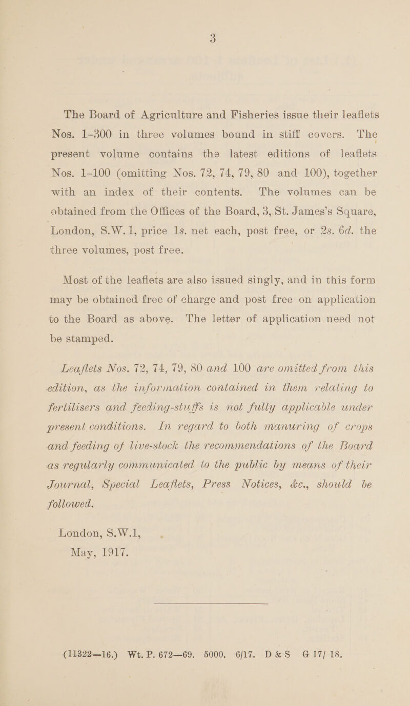 The Board of Agriculture and Fisheries issue their leaflets Nos. 1-300 in three volumes bound in stiff covers. The present volume contains the latest editions of leaflets Nos. 1-100 (omitting Nos. 72, 74, 79, 80 and 100), together with an index of their contents. The volumes can be obtained from the Offices of the Board, 3,.St. James’s Square, ‘London, S.W.1, price ls. net each, post free, or 2s. 6d. the three volumes, post free. Most of the leaflets are also issued singly, and in this form may be obtained free of charge and post free on application to the Board as above. The letter of application need not be stamped. Leaflets Nos. 72, 74, 79, 80 and 100 are omitted from this edition, as the information contained in them relating to fertilisers and feeding-stuffs 1s not fully applicable under present conditions. In regard to both manuring of crops and feeding of live-stock the recommendations of the Board as regularly communicated to the public by means of their Journal, Special Leaflets, Press Notices, &amp;c., should be followed. London, S.W.1, May, F917. (11322—16.) Wt. P. 672—69. 5000. 6/17. D&amp;S G@17/ 18,