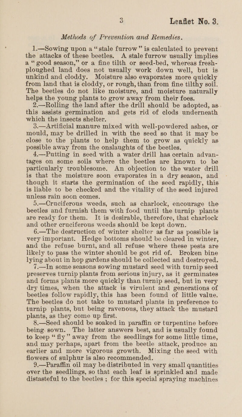 Methods of Prevention and Remedies. 1.—Sowing upon a “stale furrow” is calculated to prevent the attacks of these beetles. A stale furrow usually implies a “good season,” or a fine tilth or seed-bed, whereas fresh- ploughed land does not usually work down well, but is unkind and cloddy. Moisture also evaporates more quickly from land that is cloddy, or rough, than from fine tilthy soil. The beetles do not like moisture, and moisture naturally helps the young plants to grow away from their foes. 2.—Rolling the land after the drill should be adopted, as this assists germination and gets rid of clods underneath which the insects shelter. 3.—Artificial manure mixed with well-powdered ashes, or mould, may be drilled in with the seed so that it may be close to the plants to help them to grow as quickly as possible away from the onslaughis of the beetles. 4.—-Putting in seed with a water drill has certain advan- tages on some soils where the beetles are known to be particularly troublesome. An objection to the water drill is that the moisture soon evaporates in a dry season, and though it starts the germination of the seed rapidly, this. is liable to be checked and the vitality of the seed injured unless rain soon comes. \.—Cruciferous weeds, such as charlock, encourage the beetles and furnish them with food until the turnip plants are ready for them. It is desirable, therefore, that charlock and other cruciferous weeds should be kept down. 6.—The destruction of winter shelter as far as possible is very important. Hedge bottoms should be cleared in winter, and the refuse burnt, and all refuse where these pests are likely to pass the winter should be got rid of. Broken bine lying about in hop gardens should be collected and destroyed. 7.—In some seasons sowing mustard seed with turnip seed preserves turnip plants from serious injury, as it germinates and forms plants more quickly than turnip seed, but in very dry times, when the attack is virulent and generations of beetles follow rapidly, this has been found of little value. The beetles do not take to mustard plants in preference to turnip plants, but being ravenous, they attack the mustard plants, as they come up first. 8.—Seed should be soaked in paraffin or turpentine before being, sown. The latter answers best, and is usually found to keep “fly”? away from the seedlings for some little time, and may perhaps, apart from the beetle attack, produce an earlier and more vigorous growth. Mixing the seed with flowers of sulphur is also recommended. 9.—Paraffin oil may be distributed in very aalt quantities over the seedlings, so that each leaf is sprinkled and made distasteful to the beetles ; for this special spraying machines